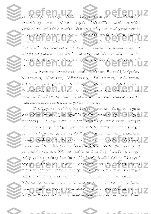 yoritilganligiga   qaramay,   ularda   Rossiya   imperiyasi   mustamlakachiligi
manfaatlariga   mos   ravishda,   buyuk   davlatchilik   nuqtai   nazaridan
yondashilganligini   ko‘rish   mumkin.   Masalaga   bunday   konseptual   yondashuvning
asosiy   sababi   bir   tomondan   buyuk   davlatchilik   qarashlari   bo‘lsa,   ikkinchi
tomondan   podsho   tuzumining   ta’siri   edi.   G.A.Ahmadjonovning   ta’kidlab
o‘tishicha, “mustamlakaga aylantirish va uning oqibatlari bilan aloqador haqqoniy
tarixiy-siyosiy asarlarni chop etish” “podsho senzurasi ta’qiqlari sababli” mumkin
emas edi.  Biroq, bu ma’lumotlarni tanqidiy ravishda jiddiy o‘rganish foydadan xoli
emas.
Bu   davrda   rus   sharqshunos   tarixchi   olimlaridan   V.Bartold,  
V.Pyankov,
N.Ostroumov,   V.Nalivkin,   V.Veselovskiy,   Ye.T.Smirnov,   M.A.Terentev,
K.K.Abaza,  
N.Dingelshted,   N.Pavlov,   A.N.Maksheev,   A.N.Kuropatkin,
Ye.Jelyabujskiy,   A.I.Dobrosmislov,   D.L.Ivanov   va   boshqalar   Rossiya   imperiyasi
tomonidan  O‘ rta Osiyo xonliklarining bosib olinishi va mustamlakaga aylantirilishi
masalalariga doir bir qancha asarlar yozib qoldirganlar. 
O‘rta Osiyo xonliklarining chor Rossiyasi tomonidan zabt etilishi bu yerda
yashovchi  xalqlar uchun “juda foydali bo‘lganligi” hamda Rossiya  O‘rta Osiyoga
“sivilizatsiya   olib   kelganligini”   zo‘r   berib   ko‘rsatishga   urinish   asosan   harbiylar
uchun   juda   xususiyatli   bo‘lgan.   Ular   orasida   M.A.Terentev   tomonidan   yozilgan
uch   jildlik   “Zavoevaniya   Sredney   Azii”   asari   boshqa   mualliflarning   asarlariga
nisbatan voqealarning keng va mukammal yoritilganligi bilan alohida o‘rin tutadi.
Bunda   muallif   chor   Rossiyasining   faqatgina   XIX   asr   ikkinchi   yarmidagi   harbiy
yurishlarini   emas,   balki   XVIII   asr   boshlarida   O‘ rta   Osiyo   hududlariga   qilingan
harbiy   yurishlar   tarixiga   ham   keng   o‘rin   beradi.   Muallif   o‘zining   “Rossiya   i
Angliya”   asarida   ham   ikki   mustamlakachi   davlatning   tashqi   siyosiy
munosabatlarini   tahlil   qilish   bilan   birga   O‘ rta   Osiyo   xonliklariga   uyushtirilgan
harbiy   bosqinchilik   jarayonlarini   ham   ochib   beradi.   Har   ikki   asarda   ham
M.A.Terentev   voqelarni   bir   tomonlama,   asosan   chor   imperiyasining   manfaatlari
nuqtai   –   nazaridan   yoritadi.   Bunda   asosan   podsho   armiyasi   askarlarining   jang
faoliyatlari voqealar tafsilotining markazida turadi. U boshqa mualliflarga nisbatan 