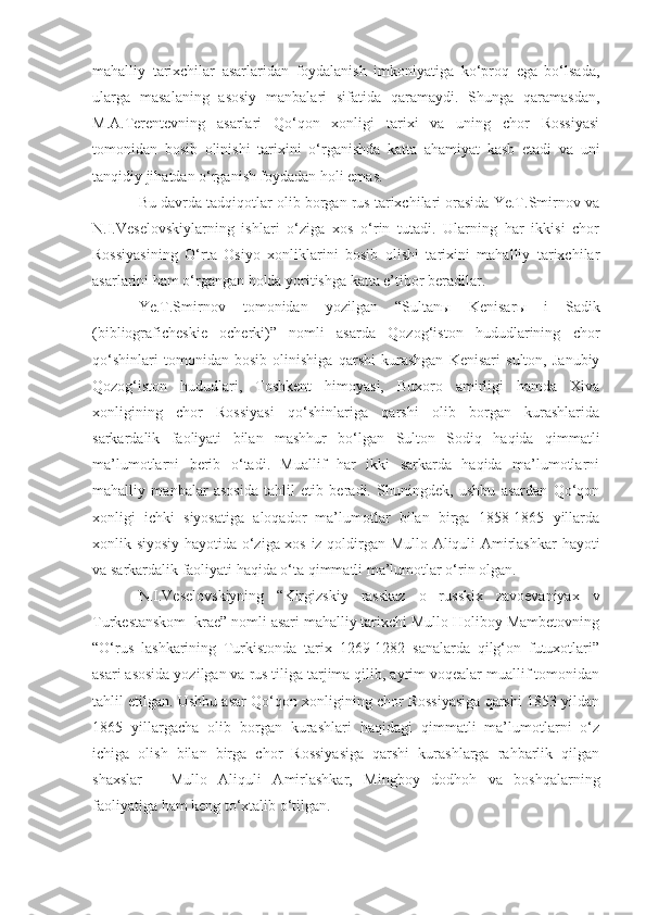 mahalliy   tarixchilar   asarlaridan   foydalanish   imkoniyatiga   ko‘proq   ega   bo‘lsada,
ularga   masalaning   asosiy   manbalari   sifatida   qaramaydi.   Shunga   qaramasdan,
M.A.Terentevning   asarlari   Qo‘qon   xonligi   tarixi   va   uning   chor   Rossiyasi
tomonidan   bosib   olinishi   tarixini   o‘rganishda   katta   ahamiyat   kasb   etadi   va   uni
tanqidiy jihatdan o‘rganish foydadan holi emas. 
Bu davrda tadqiqotlar olib borgan rus tarixchilari orasida Ye.T.Smirnov va
N.I.Veselovskiylarning   ishlari   o‘ziga   xos   o‘rin   tutadi.   Ularning   har   ikkisi   chor
Rossiyasining   O‘rta   Osiyo   xonliklarini   bosib   olishi   tarixini   mahalliy   tarixchilar
asarlarini ham o‘rgangan holda yoritishga katta e’tibor beradilar.
Ye.T.Smirnov   tomonidan   yozilgan   “Sultan ы   Kenisar ы   i   Sadik
(bibliograficheskie   ocherki)”   nomli   asarda   Qozog‘iston   hududlarining   chor
qo‘shinlari   tomonidan   bosib   olinishiga   qarshi   kurashgan   Kenisari   sulton,   Janubiy
Qozog‘iston   hududlari,   Toshkent   himoyasi,   Buxoro   amirligi   hamda   Xiva
xonligining   chor   Rossiyasi   qo‘shinlariga   qarshi   olib   borgan   kurashlarida
sarkardalik   faoliyati   bilan   mashhur   bo‘lgan   Sulton   Sodiq   haqida   qimmatli
ma’lumotlarni   berib   o‘tadi.   Muallif   har   ikki   sarkarda   haqida   ma’lumotlarni
mahalliy   manbalar   asosida   tahlil   etib   beradi.   Shuningdek,   ushbu   asardan   Qo‘qon
xonligi   ichki   siyosatiga   aloqador   ma’lumotlar   bilan   birga   1858-1865   yillarda
xonlik siyosiy hayotida o‘ziga xos iz qoldirgan Mullo Aliquli Amirlashkar  hayoti
va sarkardalik faoliyati haqida o‘ta qimmatli ma’lumotlar o‘rin olgan.
N.I.Veselovskiyning   “Kirgizskiy   rasskaz   o   russkix   zavoevaniyax   v
Turkestanskom  krae” nomli asari mahalliy tarixchi Mullo Holiboy Mambetovning
“O‘rus   lashkarining   Turkistonda   tarix   1269-1282   sanalarda   qilg‘on   futuxotlari”
asari asosida yozilgan va rus tiliga tarjima qilib, ayrim voqealar muallif tomonidan
tahlil etilgan. Ushbu asar Qo‘qon xonligining chor Rossiyasiga qarshi 1853 yildan
1865   yillargacha   olib   borgan   kurashlari   haqidagi   qimmatli   ma’lumotlarni   o‘z
ichiga   olish   bilan   birga   chor   Rossiyasiga   qarshi   kurashlarga   rahbarlik   qilgan
shaxslar   -   Mullo   Aliquli   Amirlashkar,   Mingboy   dodhoh   va   boshqalarning
faoliyatiga ham keng to‘xtalib o‘tilgan. 