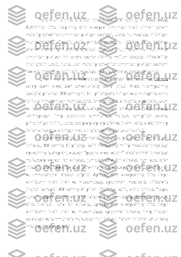 Yana   shuni   alohida   ta’kidlab   o‘tish   joizki,   V.V.Bartold,   N.I.Veselovskiy,
A.Ziminlar   O‘ rta   Osiyoning   chor   Rossiyasi   tomonidan   bosib   olinishi   tarixini
mahalliy   tarixchilar   tomonidan   yozilgan   asarlarni,   ularda   bu   masalaga   bildirilgan
munosabatlarini   o‘rganib,   xolis   yondashilgandagina   ob’ektiv   baho   berishga
erishish   mumkinligini   alohida   ta’kidlab   o‘tganlar.   Shu   jihatlari   bilan   bu   olimlar
tomonidan   yozilgan   bir   qancha   asarlar   o‘zining   ma’lum   darajada   ob’ektivliligi
bilan ajralib turadi, bunda ular    mahalliy tarixchilar  tomonidan yozilgan asarlarni
bevosita o‘rganib va tahlil etib, masalaga oydinlik kiritishga harakat qilganlar.
Qo‘qon   xonligi   tarixi   masalalariga   bag‘ishlangan   tadqiqotlarning   ikkinchi
asosiy   davrni   sovet   davri   tarixshunosligi   tashkil   qiladi.   Sovet   hokimiyatining
dastlabki yillaridan XX asrning 40-50 - yillarigacha bo‘lgan vaqt mobaynida sobiq
ittifoqqa birlashtirilgan mamlakatlarda fanning barcha sohalarida sotsialistik tuzum
va   kommunistik   mafkura   ta’siri   kuchayib   bordi.   Tarix   fani   sohasida   amalga
oshirilayotgan   ilmiy   tadqiqotlar   kommunistik   mafkura   tamoyillari   asosida
yo‘naltirilgan bo‘lib, ularda partiyaviy-siyosiy ta’sir va bosim ostida sovet ijtimoiy
fanlari sohasiga xos bo‘lgan metodologik noxolisliklar ustunlik qiladi.
Bu   davr   mobaynida   fan   sohasida   birmuncha   yutuqlar   qo‘lga   kiritilgan
bo‘lsada,   XX   asrning   50-yillariga   kelib   markazning   milliy   masalalar   borasidagi
siyosatining   kuchayishi,   xususan   “yagona   sovet   xalqini”   shakllantirish   borasidagi
mafkuraviy   siyosati   fan   sohasiga,   jumladan   tarix   fani   sohasiga   ham   katta   ta’sir
o‘tkazdi.   O‘rta   Osiyo   davlatlari   tarixining  milliy  xususiyatlarini   chuqur   o‘rganish
va   ommalashtirish   cheklab   qo‘yildi.   Ayniqsa,   chor   Rossiyasining   O‘rta   Osiyo
xonliklarini   bosib   olishi   va   mustamlakaga   aylantirishi   masalasida   ob’ektivlik
jihatlari   kamaydi.   XX   asrning   80-yillari   o‘rtalariga   kelib,   sobiq   ittifoqda   “qayta
qurish”   jarayoni   boshlanishi   bilan   oshkoralik   va   demokratiya   tamoyillari   yuzaga
chiqa   boshladi.   Tarix   fani   sohasida,   ayniqsa,   chor   Rossiyasining   O‘rta   Osiyo
xonliklarini   bosib   olishi   va   mustamlakaga   aylantirish   borasida   ilmiy   jihatdan
asoslangan va kommunistik mafkuradan holi bo‘lgan fikrlarni bildirish uchun keng
imkoniyatlar yuzaga keldi. 