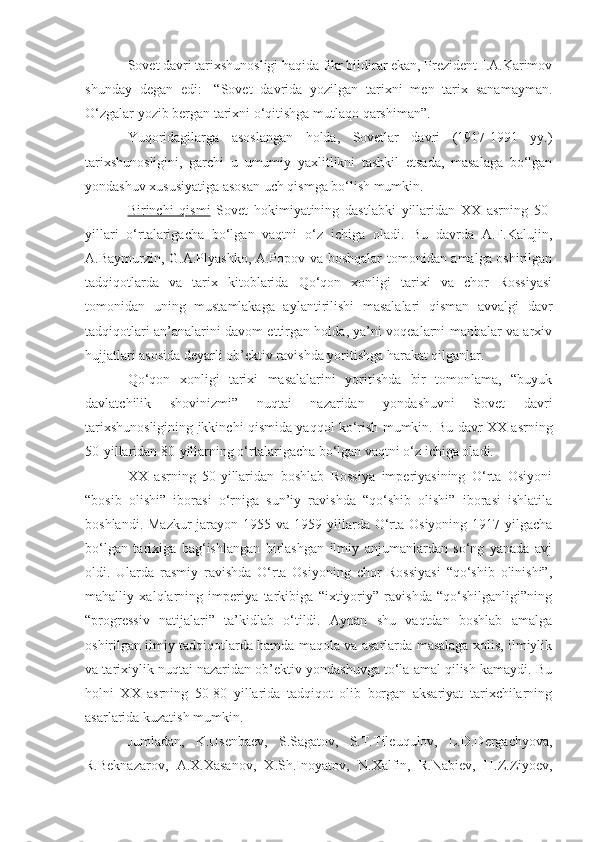 Sovet davri tarixshunosligi haqida fikr bildirar ekan, Prezident I.A.Karimov
shunday   degan   edi:   -“ Sovet   davrida   yozilgan   tarixni   men   tarix   sanamayman.
O‘zgalar yozib bergan tarixni o‘qitishga mutlaqo qarshiman ”.
Yuqoridagilarga   asoslangan   holda,   Sovetlar   davri   (1917-1991   yy.)
tarixshunosligini,   garchi   u   umumiy   yaxlitlikni   tashkil   etsada,   masalaga   bo‘lgan
yondashuv xususiyatiga asosan uch qismga bo‘lish mumkin. 
Birinchi   qismi   Sovet   hokimiyatining   dastlabki   yillaridan   XX   asrning   50-
yillari   o‘rtalarigacha   bo‘lgan   vaqtni   o‘z   ichiga   oladi.   Bu   davrda   A.F.Kalujin,
A.Baymurzin, G.A.Plyashko, A.Popov va boshqalar tomonidan amalga oshirilgan
tadqiqotlarda   va   tarix   kitoblarida   Qo‘qon   xonligi   tarixi   va   chor   Rossiyasi
tomonidan   uning   mustamlakaga   aylantirilishi   masalalari   qisman   avvalgi   davr
tadqiqotlari an’analarini davom ettirgan holda, ya’ni voqealarni manbalar va arxiv
hujjatlari asosida deyarli ob’ektiv ravishda yoritishga harakat qilganlar.
Qo‘qon   xonligi   tarixi   masalalarini   yoritishda   bir   tomonlama,   “buyuk
davlatchilik   shovinizmi”   nuqtai   nazaridan   yondashuvni   Sovet   davri
tarixshunosligining   ikkinchi qismida   yaqqol ko‘rish mumkin. Bu davr XX asrning
50-yillaridan 80-yillarning o‘rtalarigacha bo‘lgan vaqtni o‘z ichiga oladi.
XX   asrning   50-yillaridan   boshlab   Rossiya   imperiyasining   O‘rta   Osiyoni
“bosib   olishi”   iborasi   o‘rniga   sun’iy   ravishda   “qo‘shib   olishi”   iborasi   ishlatila
boshlandi. Mazkur  jarayon  1955 va 1959 yillarda O‘rta Osiyoning 1917 yilgacha
bo‘lgan   tarixiga   bag‘ishlangan   birlashgan   ilmiy   anjumanlardan   so‘ng   yanada   avj
oldi.   Ularda   rasmiy   ravishda   O‘rta   Osiyoning   chor   Rossiyasi   “qo‘shib   olinishi”,
mahalliy   xalqlarning   imperiya   tarkibiga   “ixtiyoriy”   ravishda   “qo‘shilganligi”ning
“progressiv   natijalari”   ta’kidlab   o‘tildi.   Aynan   shu   vaqtdan   boshlab   amalga
oshirilgan ilmiy tadqiqotlarda hamda maqola va asarlarda masalaga xolis, ilmiylik
va tarixiylik nuqtai nazaridan ob’ektiv yondashuvga to‘la amal qilish kamaydi. Bu
holni   XX   asrning   50-80   yillarida   tadqiqot   olib   borgan   aksariyat   tarixchilarning
asarlarida kuzatish mumkin.
Jumladan,   K.Usenbaev,   S.Sagatov,   S.T.Tileuqulov,   L.D.Dergachyova,
R.Beknazarov,   A.X.Xasanov,   X.Sh.Inoyatov,   N.Xalfin,   R.Nabiev,   H.Z.Ziyoev, 