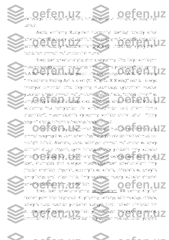 sivilizatsiya   olib   kelganligi”ga   zid   bo‘lganligi   uchun   monografiya   qatag‘onga
uchradi. 
Asarda   xonlikning   Xudoyorxon   hukmronligi   davridagi   iqtisodiy   sohasi
tarixini o‘rganishga asosiy urg‘u berilib, bu haqda keng ma’lumotlar va ilmiy tahlil
keltirilgan   bo‘lsada,   ayni   vaqtda   xonlikning   XIX   asr     o‘rtalaridagi   siyosiy   ahvoli
haqida ham qimmatli ma’lumotlar olish mumkin. 
Sovet   davri   tarixshunosligida   chor   Rossiyasining   O‘rta   Osiyo   xonliklarini
mustamlakaga   aylantirishi   masalalariga   bir   tomonlama   yondashish   holati   ayniqsa
N.A.Xalfinning   tadqiqotlarida   yaqqol   o‘z   aksini   topgan.   N.A.Xalfin   o‘zining
“Prisoedinenie   Sredney   Azii   k   Rossii   (60–80   god ы   XIX   veka)”   asarida     Rossiya
imperiyasi   tomonidan   O‘rta   Osiyoning   mustamlakaga   aylantirilishi   masalasi
yuzasidan  ko‘plab qimmatli   ma’lumotlarni  bergan bo‘lsada,  “qo‘shib  olinishi”  va
uning   “ijobiy   ahamiyati”   haqidagi   soxta   qarashlarga   keng   o‘rin   beradi.   Mahalliy
xalqlarning   “rus   harbiylaridan   o‘z   xonlari   zulmidan   ozod   qilishni   iltimos
qilganliklari”,   mustamlakachilik   siyosatining   xonliklar   aholisi   uchun     “ijobiy
jarayon” sifatida bo‘rttirib ko‘rsatishga harakat qilinadi. 
  Biroq   bu   bilan   yuqorida   nomlari   keltirilgan   mualliflar   asarlarining   ilmiy
qimmati pasaymaydi va ularni tarixni o‘rganishda yaroqsiz deb hisoblash mutaloqo
noto‘g‘ri   bo‘ladi.   Aksincha,   ularda   keltirilgan   qimmatli   ma’lumotlar   va   tarixiy
tahlillarni   chuqur   o‘rganib,   ayrim   hollarda   tanqidiy   yondashib   ilmiy   xulosalar
chiqarilishi   bugungi   kun   tarixshunosligida   muxim   axamiyat   kasb   etadi.   Sovet
davri,   shuningdek   chor   Rossiyasi   mustamlakasi   davri   tarixshunosligini   ilmiy
jihatdan   sinchiklab   o‘rganish,   xaqqoniylik   va   xolislik,   ob’ektivlik   va   tarixiylik
tamoyillariga   amal   qilgan   holda   ilmiy   asoslangan   nazariy   xulosalar   chiqarish
tarixchilar oldidagi o‘ta muhim vazifadir.
Sovet   davri   tarixshunosligining   uchinchi   qismi   XX   asrning   80-yillari
ikkinchi yarmi bilan belgilanadi. 80-yillarning oxirlariga kelib masalaga ob’ektiv,
tarixiylik   nuqtai-nazaridan   yondashish   kuchayib   bordi.   Tarixchi   olimlardan   biri
Z.H.Ziyoevning   tashabbusi   bilan   1990   yil   o‘tkazilgan   “Turkistonning   Rossiya
tomonidan  bosib  olinishi”  mavzusidagi  ilmiy  anjuman  masalaga  tubdan  yangicha 