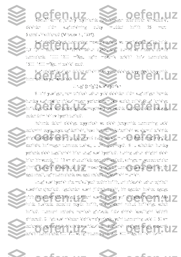 Respublikaning   janubiy   rayonlarida   olib   borilgan   tadqiqotlar   ko‘rsatadiki,
ekishdan   oldin   sug‘orishning   qulay   muddati   bo‘lib   25   mart–
5 aprelь hisoblanadi (Mirzaev B., 1976).
Sug‘orish   me’yori   tuproqning   mexanik   tarkibi   va   namligiga   bog‘liq   holda
0,7–1,0   m   qatlamni   namiqtirish   uchun   qumli,   engil   qumoq   va   o‘rtacha   qumoq
tuproqlarda   1000–1200   m 3
/ga,   og‘ir   mexanik   tarkibli   bo‘z   tuproqlarda
1500–1600 m 3
/ga. ni tashkil etadi.
Sug‘orish o‘tkazilgan dalalar etilishi bilan yerni ekishga tayyorlash jarayonida
borona bosib yumshatiladi.
Urug‘ (chigit) suvi byerish
SHo‘ri yuvilgan, nam to‘plash uchun yoki ekishdan oldin sug‘orilgan hamda
bunday sug‘orishlar o‘tkazilmagan yerlarda namlikni saqlab qolish (bug‘-lanishga
bo‘ladigan   suv   isrofgarchiligini   kamaytirish)   maqsadida   tuproqqa   ekin   ekkunga
qadar doim ishlov byerib turiladi.
Bahorda   dalani   ekishga   tayyorlash   va   ekish   jarayonida   tuproqning   ustki
qatlamini  qayta-qayta  ag‘darilishi,  havo  haroratini  ko‘tarilishi  va  shamol   ta’sirida
chigit  ekiladigan  qatlam   haddan ziyod  qurib  ketishi   mumkin. Agar  urug‘  namligi
etarlicha   bo‘lmagan   tuproqqa   tushsa,   u   unib   chiqmaydi.   SHu   sababdan   bunday
yerlarda ekish tugallanishi bilan urug‘ suvi byeriladi. Buning uchun chigitni ekish
bilan bir vaqtda 10–12 sm chuqurlikda egat olib ketiladi, so‘ngra muvaqqat ariqlar
olinib,   sug‘orish   o‘tkaziladi.   Engil   mexanik   tarkibli   tuproqlarda   sug‘orish   har   bir
egat orqali, og‘ir tuproqlarda esa egat oralatib o‘tkazilishi mumkin.
Urug‘ suvi byerish o‘ta ma’suliyatli tadbir bo‘lib, uni o‘tkazish uchun tajribali
suvchilar   ajratiladi.   Egatlardan   suvni   jildirab   oqishi,   bir   egatdan   boshqa   egatga
o‘tib   ketishi   va   ko‘llashiga,   pushtani   suv   bosishiga   yo‘l   qo‘ymaslik   lozim.   Aks
holda   pushtada   qatqaloq   paydo   bo‘lib,   o‘simliklarni   nobud   bo‘lishiga   sabab
bo‘ladi.   Tuproqni   ortiqcha   namlash   g‘o‘zada   ildiz   chirish   kasalligini   keltirib
chiqaradi. CHigit suvi nisbatan kichik me’yorlarda, ya’ni tuproqning ustki 0–50 sm
qatlamini   namiqtirish   hisobidan   o‘tkaziladi.   Sug‘orish   me’yori   engil   mexanik
tarkibli tuproqlarda 600–700 va og‘ir tuproqlarda 700–800 m 3
/ga bo‘lishi lozim. 