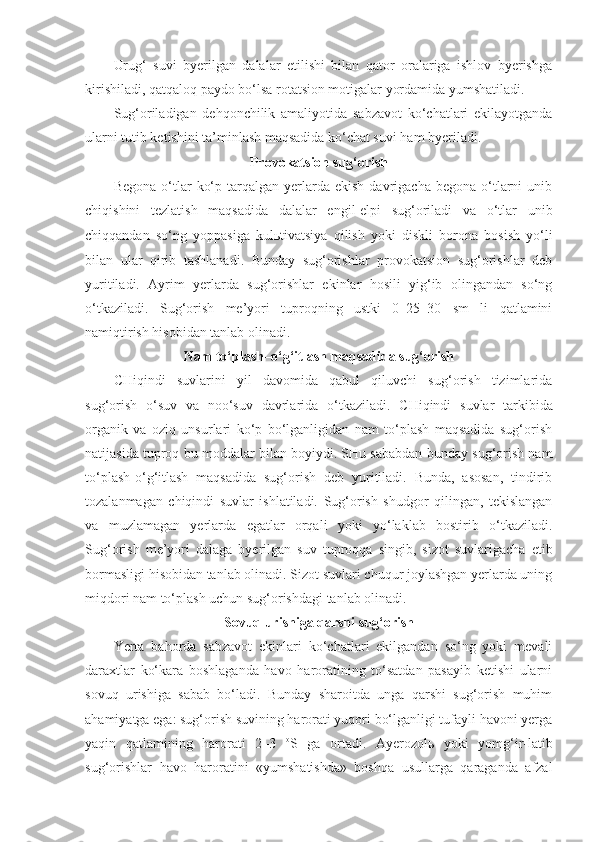 Urug‘   suvi   byerilgan   dalalar   etilishi   bilan   qator   oralariga   ishlov   byerishga
kirishiladi, qatqaloq paydo bo‘lsa rotatsion motigalar yordamida yumshatiladi.
Sug‘oriladigan   dehqonchilik   amaliyotida   sabzavot   ko‘chatlari   ekilayotganda
ularni tutib ketishini ta’minlash maqsadida ko‘chat suvi ham byeriladi.
Provokatsion sug‘orish
Begona   o‘tlar   ko‘p  tarqalgan  yerlarda  ekish  davrigacha   begona  o‘tlarni   unib
chiqishini   tezlatish   maqsadida   dalalar   engil-elpi   sug‘oriladi   va   o‘tlar   unib
chiqqandan   so‘ng   yoppasiga   kulьtivatsiya   qilish   yoki   diskli   borona   bosish   yo‘li
bilan   ular   qirib   tashlanadi.   Bunday   sug‘orishlar   provokatsion   sug‘orishlar   deb
yuritiladi.   Ayrim   yerlarda   sug‘orishlar   ekinlar   hosili   yig‘ib   olingandan   so‘ng
o‘tkaziladi.   Sug‘orish   me’yori   tuproqning   ustki   0–25–30   sm   li   qatlamini
namiqtirish hisobidan tanlab olinadi.
Nam to‘plash–o‘g‘itlash maqsadida sug‘orish
CHiqindi   suvlarini   yil   davomida   qabul   qiluvchi   sug‘orish   tizimlarida
sug‘orish   o‘suv   va   noo‘suv   davrlarida   o‘tkaziladi.   CHiqindi   suvlar   tarkibida
organik   va   oziq   unsurlari   ko‘p   bo‘lganligidan   nam   to‘plash   maqsadida   sug‘orish
natijasida tuproq bu moddalar bilan boyiydi. SHu sababdan bunday sug‘orish nam
to‘plash-o‘g‘itlash   maqsadida   sug‘orish   deb   yuritiladi.   Bunda,   asosan,   tindirib
tozalanmagan   chiqindi   suvlar   ishlatiladi.   Sug‘orish   shudgor   qilingan,   tekislangan
va   muzlamagan   yerlarda   egatlar   orqali   yoki   yo‘laklab   bostirib   o‘tkaziladi.
Sug‘orish   me’yori   dalaga   byerilgan   suv   tuproqqa   singib,   sizot   suvlarigacha   etib
bormasligi hisobidan tanlab olinadi. Sizot suvlari chuqur joylashgan yerlarda uning
miqdori nam to‘plash uchun sug‘orishdagi tanlab olinadi.
Sovuq urishiga qarshi sug‘orish
Yerta   bahorda   sabzavot   ekinlari   ko‘chatlari   ekilgandan   so‘ng   yoki   mevali
daraxtlar   ko‘kara   boshlaganda   havo   haroratining   to‘satdan   pasayib   ketishi   ularni
sovuq   urishiga   sabab   bo‘ladi.   Bunday   sharoitda   unga   qarshi   sug‘orish   muhim
ahamiyatga ega: sug‘orish suvining harorati yuqori bo‘lganligi tufayli havoni yerga
yaqin   qatlamining   harorati   2–3   o
S   ga   ortadi.   Ayerozol ь   yoki   yomg‘ir - latib
sug‘orishlar   havo   haroratini   «yumshatishda»   boshqa   usullarga   qaraganda   afzal 