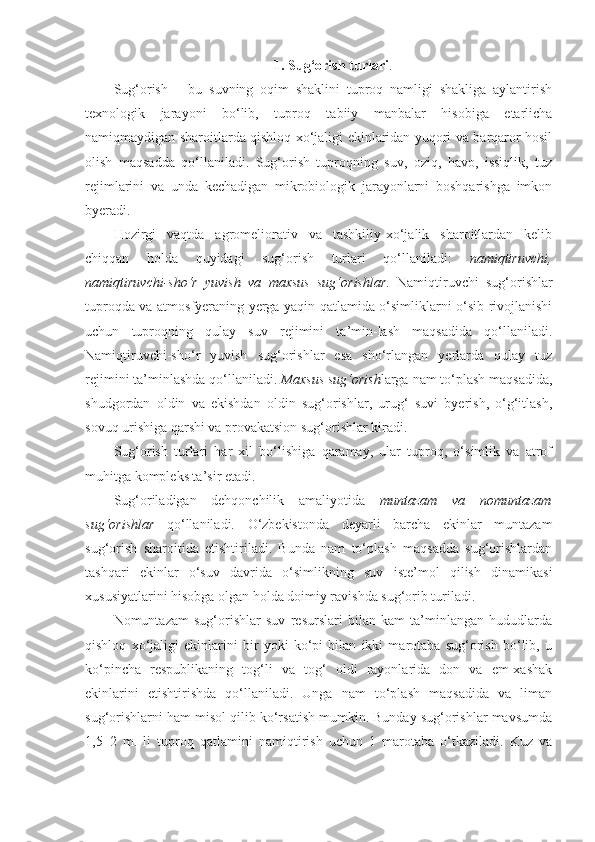 1.   Sug‘orish turlari .
Sug‘orish   –   bu   suvning   oqim   shaklini   tuproq   namligi   shakliga   aylantirish
texnologik   jarayoni   bo‘lib,   tuproq   tabiiy   manbalar   hisobiga   etarlicha
namiqmaydigan sharoitlarda qishloq xo‘jaligi ekinlaridan yuqori va barqaror hosil
olish   maqsadda   qo‘llaniladi.   Sug‘orish   tuproqning   suv,   oziq,   havo,   issiqlik,   tuz
rejimlarini   va   unda   kechadigan   mikrobiologik   jarayonlarni   boshqarishga   imkon
byeradi. 
Hozirgi   vaqtda   agromeliorativ   va   tashkiliy-xo‘jalik   sharoitlardan   kelib
chiqqan   holda   quyidagi   sug‘orish   turlari   qo‘llaniladi:   namiqtiruvchi,
namiqtiruvchi-sho‘r   yuvish   va   maxsus   sug‘orishlar .   Namiqtiruvchi   sug‘orishlar
tuproqda va atmosfyeraning yerga yaqin qatlamida o‘simliklarni o‘sib rivojlanishi
uchun   tuproqning   qulay   suv   rejimini   ta’min-lash   maqsadida   qo‘llaniladi.
Namiqtiruvchi-sho‘r   yuvish   sug‘orishlar   esa   sho‘rlangan   yerlarda   qulay   tuz
rejimini ta’minlashda qo‘llaniladi.  Maxsus sug‘orish larga nam to‘plash maqsadida,
shudgordan   oldin   va   ekishdan   oldin   sug‘orishlar,   urug‘   suvi   byerish,   o‘g‘itlash,
sovuq urishiga qarshi va provakatsion sug‘orishlar kiradi. 
Sug‘orish   turlari   har   xil   bo‘lishiga   qaramay,   ular   tuproq,   o‘simlik   va   atrof
muhitga kompleks ta’sir etadi.
Sug‘oriladigan   dehqonchilik   amaliyotida   muntazam   va   nomuntazam
sug‘orishlar   qo‘llaniladi.   O‘zbekistonda   deyarli   barcha   ekinlar   muntazam
sug‘orish   sharoitida   etishtiriladi.   Bunda   nam   to‘plash   maqsadda   sug‘orishlardan
tashqari   ekinlar   o‘suv   davrida   o‘simlikning   suv   iste’mol   qilish   dinamikasi
xususiyatlarini hisobga olgan holda doimiy ravishda sug‘orib turiladi. 
Nomuntazam   sug‘orishlar   suv   resurslari   bilan   kam   ta’minlangan   hududlarda
qishloq   xo‘jaligi   ekinlarini   bir   yoki   ko‘pi   bilan   ikki   marotaba   sug‘orish   bo‘lib,   u
ko‘pincha   respublikaning   tog‘li   va   tog‘   oldi   rayonlarida   don   va   em-xashak
ekinlarini   etishtirishda   qo‘llaniladi.   Unga   nam   to‘plash   maqsadida   va   liman
sug‘orishlarni ham misol qilib ko‘rsatish mumkin. Bunday sug‘orishlar mavsumda
1,5–2   m.   li   tuproq   qatlamini   namiqtirish   uchun   1   marotaba   o‘tkaziladi.   Kuz   va 