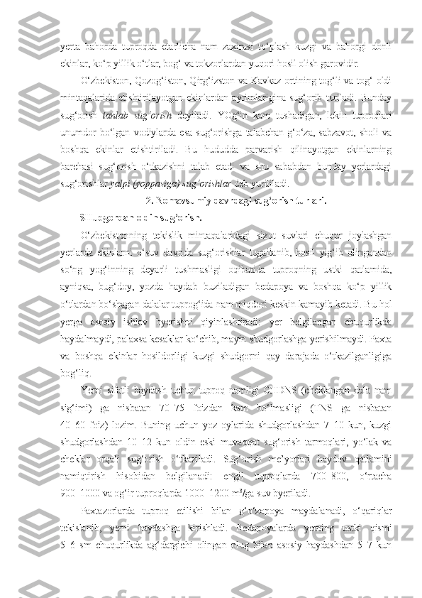 yerta   bahorda   tuproqda   etarlicha   nam   zaxirasi   to‘plash   kuzgi   va   bahorgi   donli
ekinlar, ko‘p yillik o‘tlar, bog‘ va tokzorlardan yuqori hosil olish garovidir.
O‘zbekiston, Qozog‘iston, Qirg‘izston va Kavkaz ortining tog‘li va tog‘ oldi
mintaqalarida   etishtirilayotgan   ekinlardan   ayrimlarigina   sug‘orib   turiladi.   Bunday
sug‘orish   tanlab   sug‘orish   deyiladi.   YOg‘in   kam   tushadigan,   lekin   tuproqlari
unumdor   bo‘lgan   vodiylarda  esa   sug‘orishga   talabchan   g‘o‘za,   sabzavot,   sholi   va
boshqa   ekinlar   etishtiriladi.   Bu   hududda   parvarish   qilinayotgan   ekinlarning
barchasi   sug‘orish   o‘tkazishni   talab   etadi   va   shu   sababdan   bunday   yerlardagi
sug‘orishlar  yalpi (yoppasiga) sug‘orishlar  deb yuritiladi.
2. Nomavsumiy davrdagi sug‘orish turlari.
SHudgordan oldin sug‘orish.
O‘zbekistonning   tekislik   mintaqalaridagi   sizot   suvlari   chuqur   joylashgan
yerlarda   ekinlarni   o‘suv   davrida   sug‘orishlar   tugallanib,   hosil   yig‘ib   olingandan
so‘ng   yog‘inning   deyarli   tushmasligi   oqibatida   tuproqning   ustki   qatlamida,
ayniqsa,   bug‘doy,   yozda   haydab   buziladigan   bedapoya   va   boshqa   ko‘p   yillik
o‘tlardan   bo‘shagan dalalar tuprog‘ida nam miqdori keskin kamayib ketadi. Bu hol
yerga   asosiy   ishlov   byerishni   qiyinlashtiradi:   yer   belgilangan   chuqurlikda
haydalmaydi, palaxsa kesaklar ko‘chib, mayin shudgorlashga yerishilmaydi. Paxta
va   boshqa   ekinlar   hosildorligi   kuzgi   shudgorni   qay   darajada   o‘tkazilganligiga
bog‘liq. 
Yerni   sifatli   haydash   uchun   tuproq   namligi   CHDNS   (cheklangan   dala   nam
sig‘imi)   ga   nisbatan   70–75   foizdan   kam   bo‘lmasligi   (TNS   ga   nisbatan
40–60   foiz)   lozim.   Buning   uchun   yoz   oylarida   shudgorlashdan   7–10   kun,   kuzgi
shudgorlashdan   10–12   kun   oldin   eski   muvaqqat   sug‘orish   tarmoqlari,   yo‘lak   va
cheklar   orqali   sug‘orish   o‘tkaziladi.   Sug‘orish   me’yorlari   haydov   qatlamini
namiqtirish   hisobidan   belgilanadi:   engil   tuproqlarda   700–800,   o‘rtacha
900–1000 va og‘ir tuproqlarda 1000–1200 m 3
/ga suv byeriladi.
Paxtazorlarda   tuproq   etilishi   bilan   g‘o‘zapoya   maydalanadi,   o‘qariqlar
tekislanib,   yerni   haydashga   kirishladi.   Bedapoyalarda   yerning   ustki   qismi
5–6   sm   chuqurlikda   ag‘dargichi   olingan   plug   bilan   asosiy   haydashdan   5–7   kun 