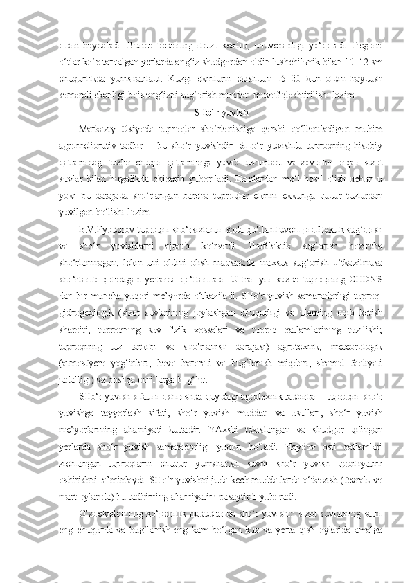 oldin   haydaladi.   Bunda   bedaning   ildizi   kesilib,   unuvchanligi   yo‘qoladi.   Begona
o‘tlar ko‘p tarqalgan yerlarda ang‘iz shudgordan oldin lushchilьnik bilan 10–12 sm
chuqurlikda   yumshatiladi.   Kuzgi   ekinlarni   ekishdan   15–20   kun   oldin   haydash
samarali ekanligi bois ang‘izni sug‘orish muddati muvofiqlashtirilishi lozim.
SHo‘r yuvish
Markaziy   Osiyoda   tuproqlar   sho‘rlanishiga   qarshi   qo‘llaniladigan   muhim
agromeliorativ   tadbir   –   bu   sho‘r   yuvishdir.   SHo‘r   yuvishda   tuproqning   hisobiy
qatlamidagi   tuzlar   chuqur   qatlamlarga   yuvib   tushiriladi   va   zovurlar   orqali   sizot
suvlar   bilan   birgalikda   chiqarib   yuboriladi.   Ekinlardan   mo‘l   hosil   olish   uchun   u
yoki   bu   darajada   sho‘rlangan   barcha   tuproqlar   ekinni   ekkunga   qadar   tuzlardan
yuvilgan bo‘lishi lozim. 
B.V.Fyodorov tuproqni sho‘rsizlantirishda qo‘llaniluvchi profilaktik sug‘orish
va   sho‘r   yuvishlarni   ajratib   ko‘rsatdi.   Profilaktik   sug‘orish   hozircha
sho‘rlanmagan,   lekin   uni   oldini   olish   maqsadida   maxsus   sug‘orish   o‘tkazilmasa
sho‘rlanib   qoladigan   yerlarda   qo‘llaniladi.   U   har   yili   kuzda   tuproqning   CHDNS
dan bir  muncha  yuqori  me’yorda  o‘tkaziladi. SHo‘r  yuvish  samaradorligi  tuproq-
gidrogeologik   (sizot   suvlarining   joylashgan   chuqurligi   va   ularning   oqib   ketish
sharoiti;   tuproqning   suv   fizik   xossalari   va   tuproq   qatlamlarining   tuzilishi;
tuproqning   tuz   tarkibi   va   sho‘rlanish   darajasi)   agrotexnik,   meteorologik
(atmosfyera   yog‘inlari,   havo   harorati   va   bug‘lanish   miqdori,   shamol   faoliyati
jadalligi) va boshqa omillarga bog‘liq. 
SHo‘r yuvish sifatini oshirishda quyidagi agrotexnik tadbirlar – tuproqni sho‘r
yuvishga   tayyorlash   sifati,   sho‘r   yuvish   muddati   va   usullari,   sho‘r   yuvish
me’yorlarining   ahamiyati   kattadir.   YAxshi   tekislangan   va   shudgor   qilingan
yerlarda   sho‘r   yuvish   samaradorligi   yuqori   bo‘ladi.   Haydov   osti   qatlamlari
zichlangan   tuproqlarni   chuqur   yumshatish   suvni   sho‘r   yuvish   qobiliyatini
oshirishni ta’minlaydi. SHo‘r yuvishni juda kech muddatlarda o‘tkazish (fevralь va
mart oylarida) bu tadbirning ahamiyatini pasaytirib yuboradi. 
O‘zbekistonning ko‘pchilik hududlarida sho‘r yuvishni sizot suvlarning sathi
eng   chuqurda   va   bug‘lanish   eng   kam   bo‘lgan   kuz   va   yerta   qish   oylarida   amalga 