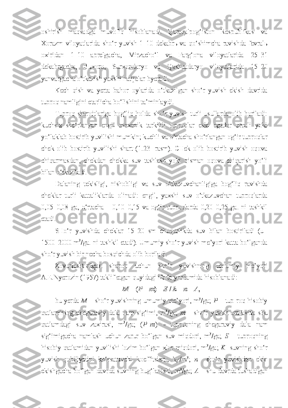 oshirish   maqsadga   muvofiq   hisoblanadi.   Qoraqalpog‘iston   Respublikasi   va
Xorazm   viloyatlarida   sho‘r   yuvish   1–10   dekabrь   va   qo‘shimcha   ravishda   fevralь
oxiridan   1–10   aprelgacha,   Mirzacho‘l   va   Farg‘ona   viloyatlarida   25–31
dekabrgacha,   Buxoro,   Surxondaryo   va   Qashqadaryo   viloyatlarida   15–20
yanvargacha o‘tkazish yaxshi natijalar byeradi. 
Kech   qish   va   yerta   bahor   oylarida   o‘tkazilgan   sho‘r   yuvish   ekish   davrida
tuproq namligini etarlicha bo‘lishini ta’minlaydi.
Tuproq   sharoitlariga   bog‘liq   holda   sho‘r   yuvish   turli   usullarda   olib   boriladi:
kuchsiz   sho‘rlangan   engil   mexanik   tarkibli   tuproqlar   eski   egatlar   orqali   yoki
yo‘laklab bostirib yuvilishi mumkin; kuchli va o‘rtacha sho‘rlangan og‘ir tuproqlar
chek   olib   bostirib   yuvilishi   shart   (1.23-   rasm).   CHek   olib   bostirib   yuvish   oqova
chiqarmasdan,   chekdan   chekka   suv   tashlash   yoki   qisman   oqova   chiqarish   yo‘li
bilan o‘tkaziladi.
Dalaning   tekisligi,   nishobligi   va   suv   o‘tkazuvchanligiga   bog‘liq   ravishda
cheklar   turli   kattaliklarda   olinadi:   engil,   yaxshi   suv   o‘tkazuvchan   tuproqlarda
0,05–0,08   ga,   o‘rtacha   –   0,10–0,15   va   og‘ir   tuproqlarda   0,20–0,25   ga.   ni   tashkil
etadi.
SHo‘r   yuvishda   cheklar   15–20   sm   chuqurlikda   suv   bilan   bostiriladi   (u  
1500–2000 m 3
/ga. ni tashkil etadi). Umumiy sho‘r yuvish me’yori katta bo‘lganda
sho‘r yuvish bir necha bosqichda olib boriladi.
Zovurlashtirilgan   sharoit   uchun   sho‘r   yuvishning   umumiy   me’yori
A.E.Nyerozin (1957) taklif etgan quyidagi ifoda yordamida hisoblanadi:
M  = ( P  –  m ) +  S  /  k  +  n  –  A ,
bu yerda   M   – sho‘r yuvishning umumiy me’yori, m 3
/ga;   P   – tup-roq hisobiy
qatlamining   chegaraviy   dala   nam   sig‘imi,   m 3
/ga;   m   –   sho‘r   yuvish   arafasida   shu
qatlamdagi   suv   zaxirasi,   m 3
/ga;   ( P – m )   –   tuproqning   chegaraviy   dala   nam
sig‘imigacha   namlash   uchun   zarur   bo‘lgan   suv   miqdori,   m 3
/ga;   S   –   tuproqning
hisobiy qatlamidan yuvilishi lozim bo‘lgan xlor miqdori, m 3
/ga;   K     suvning sho‘r
yuvish   qobiliyatini   ko‘rsatuvchi   koeffitsient,   kg/m 3
;   n     sho‘r   yuvishdan   ekin
ekishgacha bo‘lgan davrda suvning bug‘lanishi, m 3
/ga;   A   – shu davrda tushadigan 