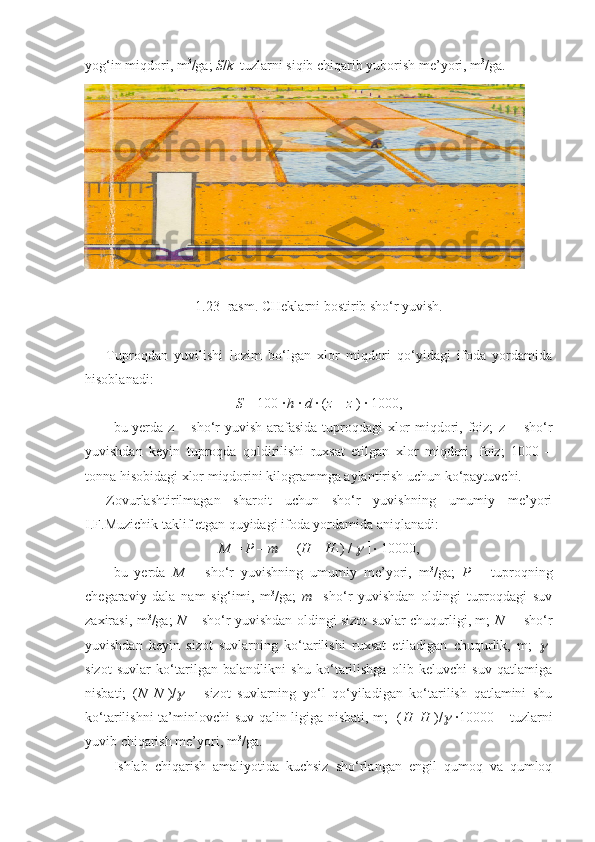 yog‘in miqdori, m 3
/ga;  S / k    tuzlarni siqib chiqarib yuborish me’yori, m 3
/ga.
1.23 - rasm . CHeklarni bostirib sho‘r yuvish.
Tuproqdan   yuvilishi   lozim   bo‘lgan   xlor   miqdori   qo‘yidagi   ifoda   yordamida
hisoblanadi:
S  = 100 ·  
h  ·  d  · ( z  –  z
1 ) · 1000,
bu yerda   z   – sho‘r  yuvish arafasida  tuproqdagi  xlor  miqdori, foiz;   z
1   – sho‘r
yuvishdan   keyin   tuproqda   qoldirilishi   ruxsat   etilgan   xlor   miqdori,   foiz;   1000   –
tonna hisobidagi xlor miqdorini kilogrammga aylantirish uchun ko‘paytuvchi.
Zovurlashtirilmagan   sharoit   uchun   sho‘r   yuvishning   umumiy   me’yori
I.F.Muzichik taklif etgan quyidagi ifoda yordamida aniqlanadi:
M  =  P  –  m  +   ( H  –  H
1 ) /       ·  10000,
bu   yerda   M   –   sho‘r   yuvishning   umumiy   me’yori,   m 3
/ga;   P   –   tuproqning
chegaraviy   dala   nam   sig‘imi,   m 3
/ga;   m     sho‘r   yuvishdan   oldingi   tuproqdagi   suv
zaxirasi, m 3
/ga;   N   – sho‘r yuvishdan oldingi sizot suvlar chuqurligi, m;   N
1   – sho‘r
yuvishdan   keyin   sizot   suvlarning   ko‘tarilishi   ruxsat   etiladigan   chuqurlik,   m;  	
  
sizot   suvlar   ko‘tarilgan   balandlikni   shu   ko‘tarilishga   olib   keluvchi   suv   qatlamiga
nisbati;   ( N – N
1 )/	
   –   sizot   suvlarning   yo‘l   qo‘yiladigan   ko‘tarilish   qatlamini   shu
ko‘tarilishni ta’minlovchi suv qalin-ligiga nisbati, m; [( H – H
1 )/	
 ]·10000 – tuzlarni
yuvib chiqarish me’yori, m 3
/ga.
Ishlab   chiqarish   amaliyotida   kuchsiz   sho‘rlangan   engil   qumoq   va   qumloq 
