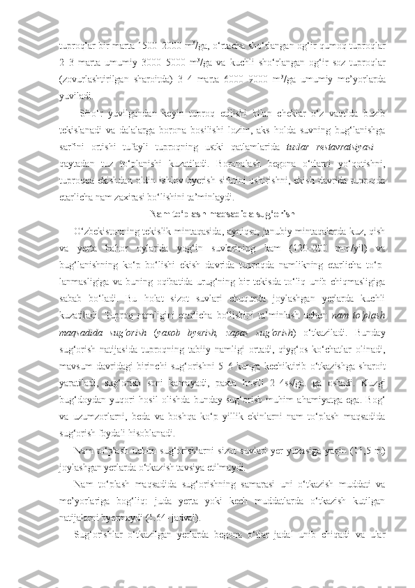 tuproqlar bir marta 1500–2000 m 3
/ga, o‘rtacha sho‘rlangan og‘ir qumoq tuproqlar
2–3   marta   umumiy   3000–5000   m 3
/ga   va   kuchli   sho‘rlangan   og‘ir   soz   tuproqlar
(zovurlashtirilgan   sharoitda)   3–4   marta   6000–9000   m 3
/ga   umumiy   me’yorlarda
yuviladi.
SHo‘r   yuvilgandan   keyin   tuproq   etilishi   bilan   cheklar   o‘z   vaqtida   buzib
tekislanadi   va   dalalarga   borona   bosilishi   lozim,   aks   holda   suvning   bug‘lanishga
sarfini   ortishi   tufayli   tuproqning   ustki   qatlamlarida   tuzlar   restavratsiyasi   –
qaytadan   tuz   to‘planishi   kuzatiladi.   Boronalash   begona   o‘tlarni   yo‘qotishni,
tuproqqa  ekishdan  oldin  ishlov  byerish   sifatini  oshirishni,   ekish  davrida  tuproqda
etarlicha nam zaxirasi bo‘lishini ta’minlaydi.
Nam to‘plash maqsadida sug‘orish
O‘zbekistonning tekislik mintaqasida, ayniqsa, janubiy mintaqalarda kuz, qish
va   yerta   bahor   oylarida   yog‘in   suvlarining   kam   (120–200   mm/yil)   va
bug‘lanishning   ko‘p   bo‘lishi   ekish   davrida   tuproqda   namlikning   etarlicha   to‘p-
lanmasligiga   va   buning   oqibatida   urug‘ning   bir   tekisda   to‘liq   unib   chiqmasligiga
sabab   bo‘ladi.   Bu   holat   sizot   suvlari   chuqurda   joylashgan   yerlarda   kuchli
kuzatiladi.   Tuproq   namligini   etarlicha   bo‘lishini   ta’minlash   uchun   nam   to‘plash
maqsadida   sug‘orish   ( yaxob   byerish,   zapas   sug‘orish )   o‘tkaziladi.   Bunday
sug‘orish   natijasida   tuproqning   tabiiy   namligi   ortadi,   qiyg‘os   ko‘chatlar   olinadi,
mavsum   davridagi   birinchi   sug‘orishni   5–6   kunga   kechiktirib   o‘tkazishga   sharoit
yaratiladi,   sug‘orish   soni   kamayadi,   paxta   hosili   2–4ss/ga.   ga   oshadi.   Kuzgi
bug‘doydan   yuqori   hosil   olishda   bunday   sug‘orish   muhim   ahamiyatga   ega.   Bog‘
va   uzumzorlarni,   beda   va   boshqa   ko‘p   yillik   ekinlarni   nam   to‘plash   maqsadida
sug‘orish foydali hisoblanadi.
Nam   to‘plash   uchun   sug‘orishlarni   sizot   suvlari   yer   yuzasiga   yaqin   (1 1,5   m)
joylashgan yerlarda o‘tkazish tavsiya etilmaydi. 
Nam   to‘plash   maqsadida   sug‘orishning   samarasi   uni   o‘tkazish   muddati   va
me’yorlariga   bog‘liq:   juda   yerta   yoki   kech   muddatlarda   o‘tkazish   kutilgan
natijalarni byermaydi (1.64- jadval).
Sug‘orishlar   o‘tkazilgan   yerlarda   begona   o‘tlar   jadal   unib   chiqadi   va   ular 
