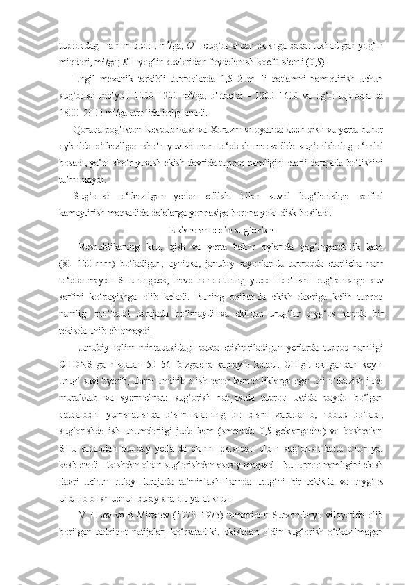 tuproqdagi nam miqdori, m 3
/ga;  O  – cug‘orishdan ekishga qadar tushadigan yog‘in
miqdori, m 3
/ga;  K  – yog‘in suvlaridan foydalanish koeffitsienti (0,5). 
Engil   mexanik   tarkibli   tuproqlarda   1,5–2   m.   li   qatlamni   namiqtirish   uchun
sug‘orish   me’yori   1000–1200   m 3
/ga,   o‘rtacha   –   1200–1600   va   og‘ir   tuproqlarda
1800–2000 m 3
/ga atrofida belgilanadi.
Qoraqalpog‘iston Respublikasi va Xorazm viloyatida kech qish va yerta bahor
oylarida   o‘tkazilgan   sho‘r   yuvish   nam   to‘plash   maqsadida   sug‘orishning   o‘rnini
bosadi, ya’ni sho‘r yuvish ekish davrida tuproq namligini etarli darajada bo‘lishini
ta’minlaydi.
Sug‘orish   o‘tkazilgan   yerlar   etilishi   bilan   suvni   bug‘lanishga   sarfini
kamaytirish maqsadida dalalarga yoppasiga borona yoki disk bosiladi.
Ekishdan oldin sug‘orish
Respublikaning   kuz,   qish   va   yerta   bahor   oylarida   yog‘ingarchilik   kam
(80–120   mm)   bo‘ladigan,   ayniqsa,   janubiy   rayonlarida   tuproqda   etarlicha   nam
to‘planmaydi.   SHuningdek,   havo   haroratining   yuqori   bo‘lishi   bug‘lanishga   suv
sarfini   ko‘payishga   olib   keladi.   Buning   oqibatida   ekish   davriga   kelib   tuproq
namligi   mo‘‘tadil   darajada   bo‘lmaydi   va   ekilgan   urug‘lar   qiyg‘os   hamda   bir
tekisda unib chiqmaydi. 
Janubiy   iqlim   mintaqasidagi   paxta   etishtiriladigan   yerlarda   tuproq   namligi
CHDNS   ga   nisbatan   50–56   foizgacha   kamayib   ketadi.   CHigit   ekilgandan   keyin
urug‘ suvi byerib, ularni undirib olish qator kamchiliklarga ega: uni o‘tkazish juda
murakkab   va   syermehnat;   sug‘orish   natijasida   tuproq   ustida   paydo   bo‘lgan
qatqaloqni   yumshatishda   o‘simliklarning   bir   qismi   zararlanib,   nobud   bo‘ladi;
sug‘orishda   ish   unumdorligi   juda   kam   (smenada   0,5   gektargacha)   va   boshqalar.
SHu   sababdan   bunday   yerlarda   ekinni   ekishdan   oldin   sug‘orish   katta   ahamiyat
kasb etadi. Ekishdan oldin sug‘orishdan asosiy maqsad – bu tuproq namligini ekish
davri   uchun   qulay   darajada   ta’minlash   hamda   urug‘ni   bir   tekisda   va   qiyg‘os
undirib olish uchun qulay sharoit yaratishdir.
V.T.Lev   va   B.Mirzaev   (1973–1975)   tomonidan   Surxondaryo   viloyatida   olib
borilgan   tadqiqot   natijalari   ko‘rsatadiki,   ekishdan   oldin   sug‘orish   o‘tkazilmagan 