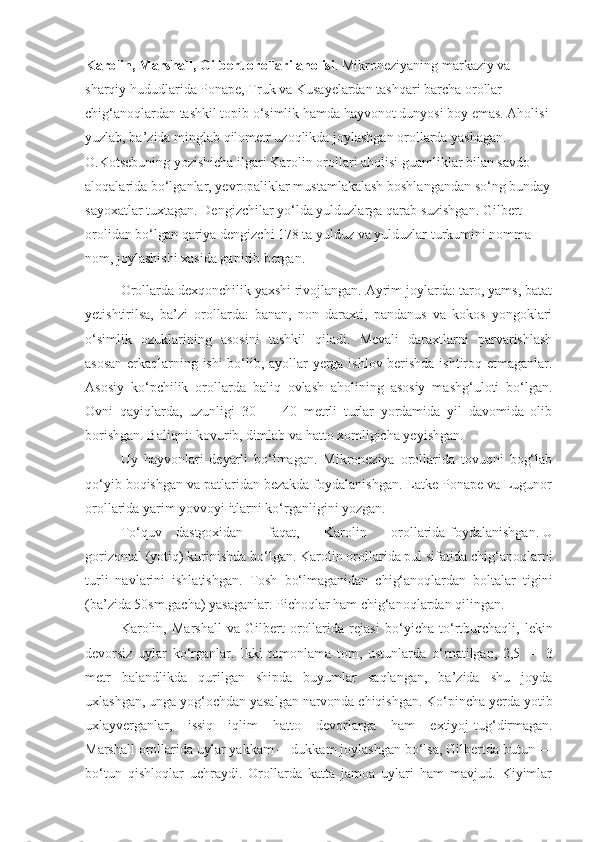 Karolin,  Marshall, Gilbert  orollari  aholisi . Mikroneziyaning markaziy va 
sharqiy hududlarida Ponape, Truk va Kusayelardan tashqari barcha orollar 
chig‘anoqlardan tashkil topib o‘simlik hamda hayvonot dunyosi boy emas. Aholisi 
yuzlab, ba’zida minglab qilometr uzoqlikda joylashgan orollarda yashagan. 
O.Kotsebuning yozishicha ilgari Karolin orollari aholisi guamliklar bilan savdo 
aloqalarida bo‘lganlar, yevropaliklar mustamlakalash boshlangandan so‘ng bunday
sayoxatlar tuxtagan. Dengizchilar yo‘lda yulduzlarga qarab suzishgan. Gilbert 
orolidan bo‘lgan qariya dengizchi 178 ta yulduz va yulduzlar turkumini nomma —
nom, joylashishi xasida gapirib bergan.
Orollarda dexqonchilik yaxshi rivojlangan. Ayrim joylarda: taro, yams, batat
yetishtirilsa,   ba’zi   orollarda:   banan,   non   daraxti,   pandanus   va   kokos   yongoklari
o‘simlik   ozuklarining   asosini   tashkil   qiladi.   Mevali   daraxtlarni   parvarishlash
asosan erkaqlarning ishi bo‘lib, ayollar yerga ishlov berishda ishtiroq etmaganlar.
Asosiy   ko‘pchilik   orollarda   baliq   ovlash   aholining   asosiy   mashg‘uloti   bo‘lgan.
Ovni   qayiqlarda,   uzunligi   30   —   40   metrli   turlar   yordamida   yil   davomida   olib
borishgan. Baliqni: kovurib, dimlab va hatto xomligicha yeyishgan.
Uy   hayvonlari   deyarli   bo‘lmagan.   Mikroneziya   orollarida   tovuqni   bog‘lab
qo‘yib boqishgan va patlaridan bezakda foydalanishgan. Latke Ponape va Lugunor
orollarida yarim yovvoyi itlarni ko‘rganligini yozgan.
To‘quv dastgoxidan       faqat,       Karolin       orollarida   foydalanishgan. U
gorizontal (yoti q ) kurinishda bo‘lgan. Karolin orollarida pul sifatida chig‘anoqlarni
turli   navlarini   ishlatishgan.   Tosh   bo‘lmaganidan   chig‘anoqlardan   boltalar   tigini
(ba’zida 50sm.gacha) yasaganlar. Pichoqlar ham chig‘anoqlardan qilingan.
Karolin,   Marshall   va   Gilbert   orollarida   rejasi   b o‘ yicha   to‘rtburchaqli,   lekin
devorsiz   uylar   ko‘rganlar.   Ikki   tomonlama   tom,   ustunlarda   o‘ rnatilgan,   2,5   —   3
metr   balandlikda   qurilgan   shipda   buyumlar   saqlangan,   ba’zida   shu   joyda
uxlashgan, unga yog‘ochdan yasalgan narvonda chiqishgan. Ko‘pincha yerda yotib
uxlayverganlar,    issiq    iqlim    hatto    devorlarga    ham    extiyoj  tug‘ dirmagan.
Marshall orollarida uylar yakkam —dukkam joylashgan bo‘lsa, Gilbertda b u tun —
bo‘tun   qishloqlar   uchraydi.   Orollarda   katta   jamoa   uylari   ham   mavjud.   Kiyimlar 