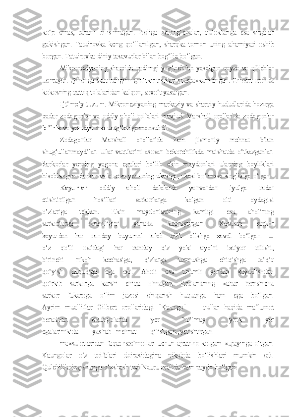 ko‘p   emas,   tapani   bilishmagan.   Beliga   belbog‘chalar,   quloklariga   esa   sirgalar
gakishgan.   Tatuirovka   keng   q o‘ llanilgan,   sharqka   tomon   uning   ahamiyati   oshib
borgan. Tatuirovka diniy tasavurlar bilan bog‘liq   bo‘lgan.
Mikroneziyaning  sharqida  qadimgi  yog‘ochdan  yasalgan  nayza   va  qilichlar
uchraydi. Qilichga skat baligining o‘tkir tishlari mustaxkamlangan. Gilbert orolida
kokosning qattiq tolalaridan kalqon, sovo‘t yasalgan.
Ijtimoiy   t u zum . Mikroneziyaning markaziy va sharqiy hududlarida hozirga
qadar   zodagonlar   va  oddiy  aholi   toifalari   mavjud.  Marshall   orollarida  zodagonlar
id’irik  va yerodya ona   urug‘lariga mansubdir.
Zodagonlar   Marshall   orollarida   ham   jismoniy   mehnat   bilan
shug‘ullanmaydilar.   Ular   va q tlarini   asosan   bekorchilikda   maishatda   o‘tkazganlar.
Sarkorlar   yerning   yagona   egalari   bo‘lib   ekin   maydonlari   ularning   boyliklari
hisoblangan. Sarkor vafot et s a yer uning ukasiga, ukasi bo‘lmasa singlisiga o‘tgan.
Kayurlar   oddiy   aholi   dalalarda   yanvardan   iyulga   qadar
etishtirilgan   hosillari   sarkorlarga   kolgan   olti   oydagisi
o‘zlariga   tekkan.   Ekin   maydonlarining   kamligi   esa   aholining
sarkorlarga   qaramligini   yanada   kuchaytirgan.   Xususan   sarkor
kayurdan   har   q anday   buyumni   talab   qilib   olishga   xavdi   bo‘lgan.   U
o‘z   qo‘li   ostidagi   har   qanday   qiz   yoki   ayolni   ixtiyor   qilishi,
birinchi   nikoh   kechasiga,   qizlarga   turmushga   chiqishga   ta’qiq
qo‘yish   huquqiga   ega   edi.   Aholi   esa   unumli   yerdan   xaydalishdan
qo‘ rkib   sarkorga   karshi   chiqa   olmagan.   Erdlandning   xabar   berishicha
sarkor   fukaroga   o‘lim   jazosi   chiqarish   huquqiga   ham   ega   bo‘lgan.
Ayrim   mualliflar   Gilbert   orollaridagi   "Kaungo"   —   qullar   haqida   ma’lumot
beradilar.   Kaungolarda   yer   bo‘lmay   yirik   yer
egalarinikida        yashab mehnat        qilishgan., yetishtirgan
maxsulotlaridan  faqat   iste’mollari   uchun  ajratilib  kolgani   xujayinga   o‘tgan.
Kaungolar   o‘z   toifalari   doirasidagina   nikohda   bo‘lishlari   mumkin   edi.
Qulchilikning shunga o‘xshash turi Nauru orolida ham paydo bo‘lgan. 