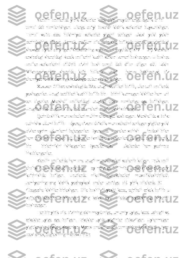 Karolin   orollarida   yirik   sarkorlar   katta   ekin   maydonlariga   egalik   qilib   —
tomol   deb   nomlanishgan.   Ularga   qo‘yi   bosqich   kichik   sarkorlari   buysunishgan.
Tomol   vafot   etea   hokimiyat   sarkorlar   yigani   tanlagan   ukasi   yoki   yak in
qarindoshiga   o‘tgan.   Demak,   ma’lum   oila   doirasida   bo‘lsada   tomol   lavozimidagi
shax sga     oylab qo‘yilgan. Kotsebuning sayo h atlari paytida (1817 — 24) Marshall
arxipelagi sharqidagi Ratak orollarini kuchli sarkor L am ari boshqargan. U boshqa
orollar   sarkorlarini   o‘ ldirib   o‘zini   bosh   tomol   deb   e’lon   qilgan   edi.   Lekin
Mikroneziyaning   sharqida   ko‘p   hollarda   ur ug‘   —jamoa   boshqaruvi   o‘z
ahamiyatini  XX  asrning  o‘ rtalariga qadar saqlab kolgan.
Xususan Gilbert arxipelagida 27ta ur ug‘    vaqillari bo‘lib, ular turli orollarda
yashaganlar. Uru g‘   tartiblari kuchli bo‘lib bir —birini kurmagan kishilar ham uni
tan   olganlar.   Marshall   orollaridagi   urug‘lar   totem   nomlariga   ega   bo‘lishgan.
Ur ug‘ lar ona urug‘i bo‘lib, bolalar onalari ur ug‘ iniki hisoblangan.
Qarindoshlik munosobatlari muhim ahamiyat kasb etgan. Marshallda «D o‘ st
t u tinish» udumi bo‘lib —dyara, o‘zaro d o‘ stlik munosabatini tanlagan yigitlar yoki
qizlar   ayrim   udumlarni   bajarganlar.   Dyara   ota   —onalar   xo h ish   —   irodasi   bilan
ham to‘zilishi mumkin edi. Dyaralar ismlarini alishganlar, qullarida qon chiqarib,
bir   —   birlarinikini   ishkaganlar.   Dyaralar   aka   —   ukalardan   ham   yaqinroq
hisoblanganlar.
Karolin orollarida ham ona urug‘i munosabatlari saqlanib kolgan. Truk oroli
aholisi   40ta   ona   urug‘i   asosidagi   — ey   na ng   ga   bo‘linib,   ularda   nikoh   ekzogam
k o‘ rinishda   bo‘lgan.   Ururlarda   nikoh   munosabatlari   muvofiklashtiriladi.
Jamiyatning   eng   kichik   yacheykasi   onalar   uro‘tiga   oid   yirik   oilalarda   30   —
40tagacha   kishilar   birlashgan.   Oila   boshli g‘ i   yoshi   katta,   tajribali   erkak   bo‘lib   u
xo‘jalik   ishlarini   boshqargan.   Eng   keksa   ayol   oiladagi   ayollarning   ishlarini
boshqargan.
Har bir yirik oila   o‘z ining ekin maydoniga, umumiy uyiga, katta ucho g‘ i va
erka k lar   uyiga   ega   bo‘lgan.   Erka k lar   uyida   yi g‘ inlar   o‘tkazilgan.   Uylanmagan
yigitlar   shu   joyda   uxlaganlar.   Meros   onalar   urug‘i   tomonidan   koldiriladi.   Jiyan
otasi emas, tog‘asining merosx o‘ ridir. 