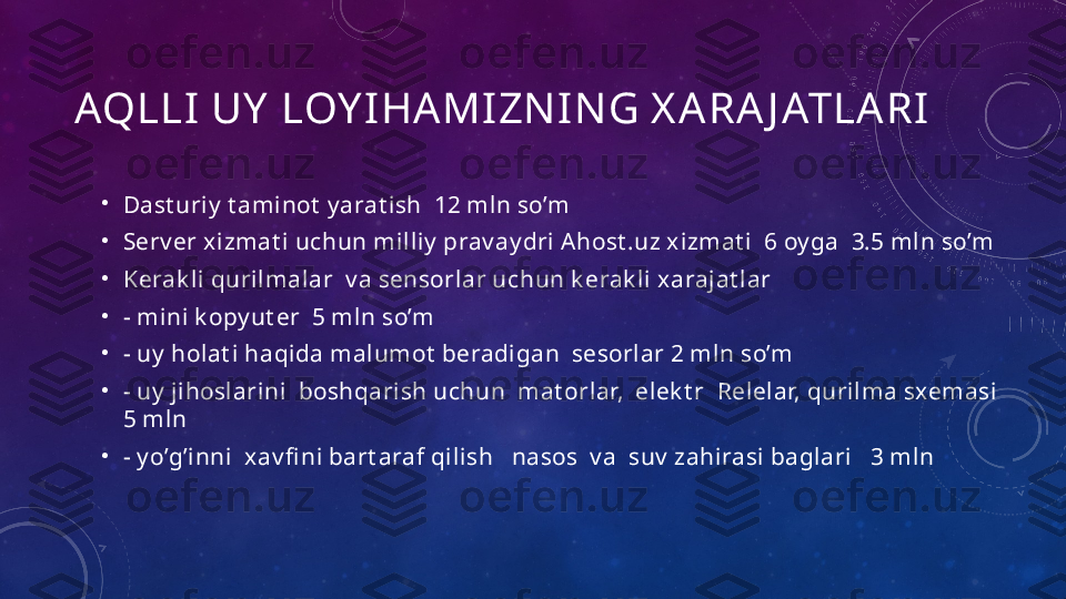 AQLLI UY  LOY IHAMIZN ING X ARA J ATLARI
•
Dast uriy  t aminot  y arat ish  12 mln so’m
•
Serv er xizmat i uchun milliy  prav ay dri Ahost .uz xizmat i  6 oy ga  3.5 mln so’m   
•
Kerak li qurilmalar  v a sensorlar uchun k erak li xarajat lar 
•
- mini k opy ut er  5 mln so’m 
•
- uy  holat i haqida malumot  beradigan  sesorlar 2 mln so’m
•
- uy  jihoslarini  boshqarish uchun  mat orlar,  elek t r  Relelar, qurilma sxemasi  
5 mln
•
- y o’g’inni  xav fi ni bart araf qilish   nasos  v a  suv  zahirasi baglari   3 mln 