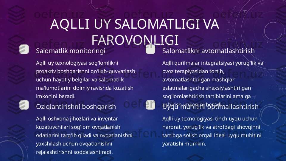 AQLLI  UY SALOMATLIGI VA 
FAROVONLIGI
Salomatlik monitoringi
Aqlli uy texnologiyasi sog'lomlikni 
proaktiv boshqarishni qo'llab-quvvatlash 
uchun hayotiy belgilar va salomatlik 
ma'lumotlarini doimiy ravishda kuzatish 
imkonini beradi. Salomatlikni avtomatlashtirish
Aqlli qurilmalar integratsiyasi yorug'lik va 
ovoz terapiyasidan tortib, 
avtomatlashtirilgan mashqlar 
eslatmalarigacha shaxsiylashtirilgan 
sog'lomlashtirish tartiblarini amalga 
oshirish imkonini beradi.
Oziqlantirishni boshqarish
Aqlli oshxona jihozlari va inventar 
kuzatuvchilari sog'lom ovqatlanish 
odatlarini targ'ib qiladi va ovqatlanishni 
yaxshilash uchun ovqatlanishni 
rejalashtirishni soddalashtiradi. Uyqu muhitini optimallashtirish
Aqlli uy texnologiyasi tinch uyqu uchun 
harorat, yorug'lik va atrofdagi shovqinni 
tartibga solish orqali ideal uyqu muhitini 
yaratishi mumkin. 