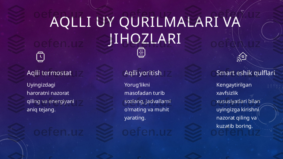 AQLLI UY  QURILMA LARI VA 
J IHOZLARI
Aqlli termostat
Uyingizdagi 
haroratni nazorat 
qiling va energiyani 
aniq tejang. Aqlli yoritish
Yorug'likni 
masofadan turib 
sozlang, jadvallarni 
o'rnating va muhit 
yarating. Smart eshik qulflari
Kengaytirilgan 
xavfsizlik 
xususiyatlari bilan 
uyingizga kirishni 
nazorat qiling va 
kuzatib boring. 