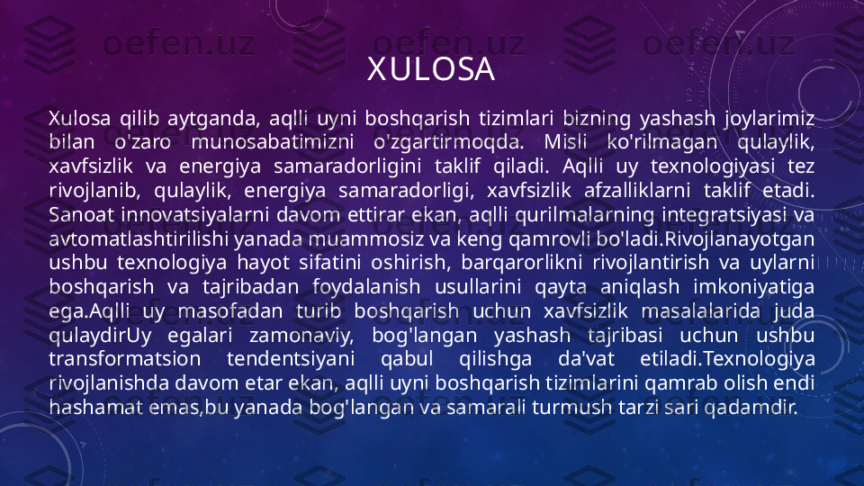 X ULOSA
Xulosa  qilib  aytganda,  aqlli  uyni  boshqarish  tizimlari  bizning  yashash  joylarimiz 
bilan  o'zaro  munosabatimizni  o'zgartirmoqda.  Misli  ko'rilmagan  qulaylik, 
xavfsizlik  va  energiya  samaradorligini  taklif  qiladi.  Aqlli  uy  texnologiyasi  tez 
rivojlanib,  qulaylik,  energiya  samaradorligi,  xavfsizlik  afzalliklarni  taklif  etadi. 
Sanoat  innovatsiyalarni  davom  ettirar  ekan,  aqlli  qurilmalarning  integratsiyasi  va 
avtomatlashtirilishi yanada muammosiz va keng qamrovli bo'ladi.Rivojlanayotgan 
ushbu  texnologiya  hayot  sifatini  oshirish,  barqarorlikni  rivojlantirish  va  uylarni 
boshqarish  va  tajribadan  foydalanish  usullarini  qayta  aniqlash  imkoniyatiga 
ega. Aqlli  uy  masofadan  turib  boshqarish  uchun  xavfsizlik  masalalarida  juda 
qulaydir Uy  egalari  zamonaviy,  bog'langan  yashash  tajribasi  uchun  ushbu 
transformatsion  tendentsiyani  qabul  qilishga  da'vat  etiladi. Texnologiya 
rivojlanishda davom etar ekan, aqlli uyni boshqarish tizimlarini qamrab olish endi 
hashamat emas,bu yanada bog'langan va samarali turmush tarzi sari qadamdir.  