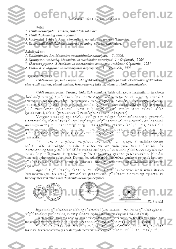 6-mavzu. 	TISHLI UZATMALAR	 	
 	
Reja:	 	
1. Tishli mexanizmlar. Turlari, ishlatilish sohalari. 	 	
2. Tishli ilashmaning asosiy qonuni.	  	
3. 	Evolventali tishli ilashma: elementlari, xossalari va asosiy o’lchamlari. 	 	
4. 	Evolventali tishli ilashma chiqarish va uning  sifat kursatkichlari	. 	
 
Adabiyotlar:	 	
1. Yuldoshbekov S.A. Mexanizm va mashinalar nazariyasi. 	– T.:2006.	 	
2. Djurayev A. va boshq. Mex	anizm va mashinalar nazariyasi.	-T.: O’qituvchi, 2004.	 	
3. Usmonxo’jayev X..X Mashina va mexanizmlar nazariyasi.Toshkent:	 O’qituvchi,  1981.	 	
4. Frolov K.V. Mashina va mexanizmlar nazariyasi. 	– T.: O’qituvchi, 1990.	 	
 
Tayanch  iboralar:	 	
Tishli 	mexanizm,	 tishli	 reyka	, tishli	 g’ildirak	, reduktor	, qiya tishli silindrsimon g’ildiraklar	, 	
chervyakli uzatma	, gipoid uzatma	, konussimon g’ildirak	, planetar tishli 	mexanizmlar	, 	
 	
Tishli  mexanizmlar.  Turlari,  ishlatilish  sohalari.	Talab  qilinuvchi 	harakatlarni  tarkibida 	
faqat  qo’yi  kinematik  juftliklar  bo’lgan  mexanizmlar  orqali  amalga  oshirish  ularning  kinematik 
sxemasi  murakkabligi  tufayli  hamma  vaqt  ham  maqsadga  muvofiq  bo’lavermaydi.  Bunday 
hollarda  talab  qilinuvchi  harakatni  kam  sonli  bo’g’inla	r  yordamida  bajariluvchi  oliy  kinematik 	
juftli  mexanizmlar  qo’llaniladi.  Bunda  bo’g’inlarning  soni  kamida  uchta  bo’ladi:  kirish 
(yetaklovchi), chiqish (yetaklanuvchi) va qo’zg’almas bo’g’in (tayanch).	 	
Muayyan  shakldagi  egri  chiziqli  profilga  ega  bo’lgan  ti	shlar  ko’rinishidagi  geometrik 	
elementlarining o’zaro ilashishi orqali bog’langan bo’g’inlardan tuzilgan kinematik zanjirlar 	tishli 	
mexanizmlar 	deyiladi. Tishlar bo’g’inning doiraviy sirtida joylashsa 	- tishli g’ildirak, tekis sirtida 	
joylashsa 	- tishli re	yka hosil bo’ladi. Tishli mexanizmlar odatda aylanma harakatning tezligini va 	
yo’nalishini  o’zgartirib  uzatish  uchun  xizmat  qiladi,  shuning  uchun  ularni 	tishli  uzatmalar 	deb 	
ham ataladi.	 	
Tishli  mexanizmlar  yetakchi  va  yetaklanuvchi  bo’g’inlarning  aylanish 	tezliklari  doimiy 	
bo’lishi  talab  qilinadigan  hollarda  ishlatiladi  va  texnikada  juda  ko'p  qo’llaniladi.  Bu 
mexanizmning  asosiy  ko’rinishi 	IX.l	-a shaklda  berilgan,  u  ikkita  tishli  g’ildirak  va  stoykalardan 	
iborat. Bo’g’in 	2 (yetakchi)ning soat mili yo’nalish	iga teskari aylanishi yetaklanuvchi bo’g’in 	1 ni 	
soat  mili  aylanishida  aylantiradi.  Demak,  bu  xildagi  tishli  ilashishda  yetakchi  va  yetak	-lanuvchi 	
g’ildiraklar  qarama	-qarshi  tomonga  aylanadi.  Bunday  mexanizm 	sirtqi  ilashishli  mexanizm 	
deyiladi.	 
Agar 	bitta  g’ildirakning  tishlari  silindr  tashqi  sirtida,  ikkin	-chiniki  ichki  sirtida  ilashib 	
harakatlansa  (	IX.  1	-б shakl),  yetakchi  va  yetaklanuvchi  g’ildiraklar  bir  tomonga  aylanadi  va 	
bunday mexanizmlar 	ichki ilashishli mexanizm 	deyiladi.	 	
     	     	    	 IX. 1	-shakl	 	
 	
Agar tishli g’ildiraklardan birining o’lchamlari juda katta bo'1	-gani holda g’ildirak aylanasi 	
to’g’ri chiziqqa yaqin bo’lsa, bunday birikma 	reykali mexanizm 	deyiladi 	(IX	.1-d shakl).	 	
Tishli  mexanizmlarda  aniq  aylanish  nihoyatda  zarur,  buni  mash	ina  tirsakli  vali  bilan  gaz 	
taqsimlash valining bir	-biriga nisbatan aylanishi misolida ko’rish mumkin (	IX	. 2	- shakl).	 	
Yuqorida  biz  tekislikda  harakat  qiladigan  tishli  mexanizmlarnigina  ko’rdik,  bulardan 	
tashqari, texnikada fazoviy shesternyali mexanizmlar 	ham ko’p ishlatiladi. Bular jumlasiga o’qlari  