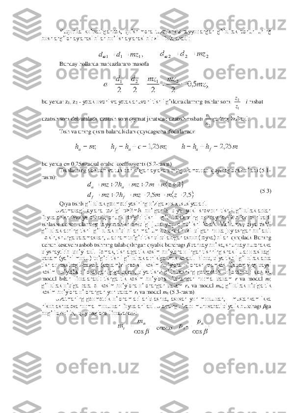 Yuqorida  ko’rsatilgandek,  qo’shimcha  tuzatishsiz  tayy	orlangan  g’ildirak  uchun  uning 	
boshlang’ich aylanasi bilan bo’lish aylanasi bir xil ifodalanadi:	 	
 	
 	 	 	 	 	
Bunday hollarda markazlararo masofa	 	
 	
 	
bu yerda: 	z1, z	2 - yetaklovchi va yetaklanuvchi tishli g’	ildiraklarning tishlar soni. 	nisbat 	
uzatish soni deb ataladi, uzatish soni qiymat jihatidan uzatish nisbati 	ga teng bo’ladi.	 	
Tish va uning qism balandliklari 	quyidagicha ifodalanadi:	 	
 	
 	
 
bu yerda 	c= 0,25	mradial oraliq koeffisiyenti (	5.2	-rasm).	 	
Tishlarnin	g uchidan va tubidan o’	tgan aylanalarning diametrlari quyidagicha bo’ladi (	5.1-	
rasm):	 	
 	 	 	 	(5.3)	 	
Qiya tishli 	g’ildirak geometriyasining o’ziga xos xususiyatlari.	 	
Uzatmadagi  aylana  tezligi  υ>3m/s  bo’lganda  qiya  yoki  shevron  tishli  g’ildiraklardan 	
foydalanish  tavsiya  etiladi,  chunki  to’g’ri  tishli    g’ildiraklarning  bunday  tezlik  bilan  qoniqarli 
ishlashi  uchun  ularn	ing  tayyorlanish  aniqligi  juda  yuqori  bo’lishi  kerak.  Ma’lumki,  qiya  tishli 	
g’ildiraklarning  tishi  g’ildirak o’qi bilan ma’lum burchak hosil qilgan holda joylashgan bo’ladi. 
Lekin, shunga qaramasdan, ular ham to’g’ri tish qirqiladigan asbob (reyka) bilan 	 qirqiladi. Buning 	
uchun kesuvchi asbob tishning talab qilingan qiyalik burchagi 	 qanday bo’lsa, shunday burchakka 	
qiyshaytirib  qo’yiladi. Demak, tishlarga tik kesim bo’yicha olingan tishning shakli ular orasidagi 
qadam  (ya’ni  modul)  to’g’ri  tishli  g’ild	iraklarnikiga  mos  keladi.  Biroq,  qiya  tishli  g’ildiraklarda 	
tishlar  orasidagi  masofa  (qadam)ni  har  xil  kesim  bo’yicha  o’lchash  mumkin.  Qadamning  qaysi 
kesim  bo’yicha  o’lchanganligiga  qarab,  qiya  tishli  g’ildirakning  geometrik    o’lchamlari  uch  xil 
modul  bil	an  ifodalanadi:  tishga  tik  kesim  bo’yicha  o’lchangan  normal  qadam 	r va  modul 	m; 	
g’ildirak  o’qiga  parallel  kesim  bo’yicha  o’lchangan  qadam 	rx va  modul 	mx;  g’ildirak  o’qiga  tik 	
kesim bo’yicha o’lchangan yon qadam 	rt va modul 	mt (5.3	-rasm). 	 	
Uzatmaning  geometrik  o’lchamlari  aniqlashda,  asosan  yon  moduldan,      mustahkamlikka 	
hisoblashda esa normal moduldan  foydalaniladi. Ularning o’zaro munosabati qiyalik bur	chagi 	ga 	
bog’liq bo’lib,  quyidagicha ifodalanadi: 	 	
   chunki   	 	
 ,1	1	1	mz	d	d	=	=	 2	2	2	mz	d	d	=	=	 	=	+	=	+	=	mz	mz	mz	d	d	a	5,0	2	2	2	2	
2	1	2	1 i	z
z	=
1
2 2
1
n
n m	h	h	h	m	c	h	h	m	h	f	a	a	f	a	25,2	;	25,1	;	=	+	=	=	+	=	= (	)	
(	)5,2	5,2	2	
2	2	2	
−	=	−	=	+	=	
+	=	+	=	+	=	
z	m	m	mz	h	mz	d	
z	m	m	mz	h	mz	d	
f	f	
a	a 	cos	
n	t	
m	m	= 	cos	
n	t	
p	p	=  