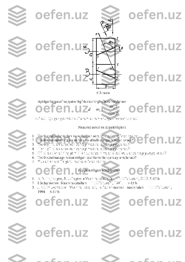  	
5.3	-rasm	.  	
 
 Aytilganlargako	’raqiyatishlig	’ildirakningbo	’luvchiaylanasi	 	
 	
bo’ladi.  Qolgan geometrik o’lchamlar ham shunga o’xshash topiladi. 	 	
 	
Nazorat 	savol va topshiriqlar	: 	
 	
1. Tishli uzatmalar 	turlari	 va	 ishlatilish soh	alari haqida so’zlab bering.	 	
2. Tishli uzatmalarning kamchilik va afzalliklariga nimalar kiradi?	 	
3. Tishli 	g’ildiraklar asosan qanday materiallardan tayyorlanadi?	 	
4. Tishli g’ildiraklar asosan qanday materiallardan tayyorlanadi?	 	
5. G’ildirak tishlarining yemirilish turlariga nimalar kiradi va ular qanday yuzaga keladi?	 	
6. Tishli uzatmadagi ruxsat etilgan kuchlanishlar q	anday aniqlanadi?	 	
7. Yuklanish koeffisiyenti haqida so’zlab bering.	 	
 	
Foydalanilgan adabiyotlar	 	
 	
1. R. N. Tojiboyev, A. Jo’rayev. «Mashina detallari». 	– T.: O’qituvchi, 2002. 6	-12 b.	 	
2. I.Sulaymonov. Mashina detallari. 	– T.: O’qituvchi, 1981.  	– 7-15 b.	 	
3. J.Botirmuxamedov.  Mashina  detallari,  ko’tarish	-tashish  mashinalari. 	–T.:  O’qituvchi, 	
1994. 	– 5-17 b.	 	
 
 	cos	
z	m	z	m	d	n	t	=	=  