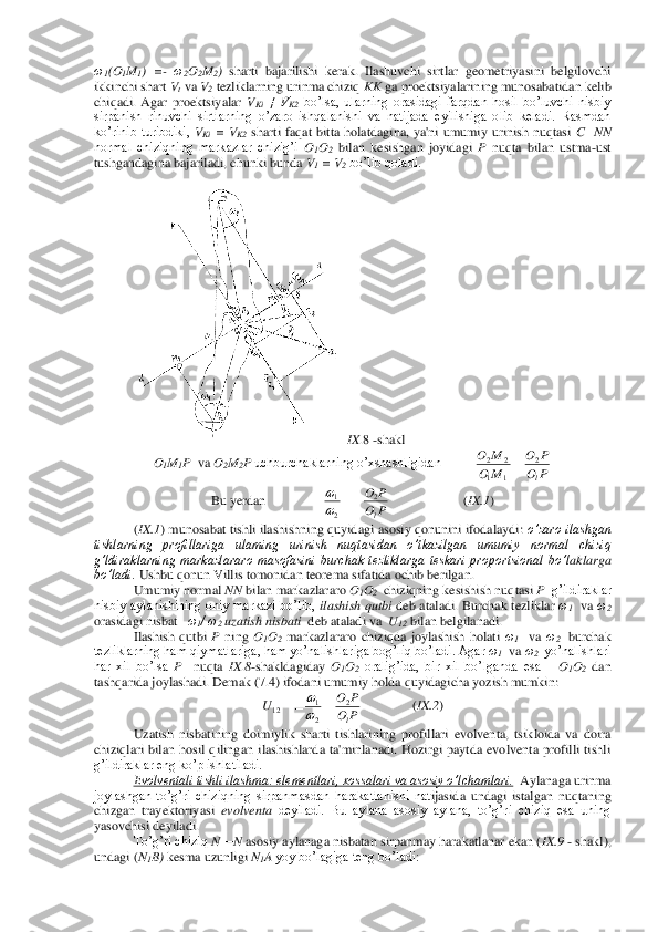 ω1(O	1M1)  =	- ω2O2M2) 	sharti  bajarilishi  kerak.  Ilashuvchi  sirtlar  geometriyasini  belgilovchi 	
ikkinchi shart 	Vt va 	V2 tezliklarning urinma chiziq 	KK 	ga proektsiyalarining munosabatidan kelib 	
chiqadi.  Agar  proektsiyalar 	VKi ≠  V	K2 bo’lsa,  ularning  orasidagi  farqdan  hosil  bo’luvchi  nisbiy 	
sirpanish  rinuvchi  sirtlarning  o’zaro  ishqalanishi  va  natijada  eyilishiga  olib  keladi.  Rasmdan 
ko’rinib  turibdiki, 	VKi =  V	K2 sharti  faqat  bitta  holatdagina,  ya'ni  umumiy  urinish  nuqtasi 	C 	 NN 	
normal  chiziqning  markazlar  chizig’i 	O1O2 bilan  kesishgan  joyidagi 	P 	nuqta	 bilan  ustma	-ust 	
tushgandagina bajariladi, chunki bunda 	V1 = V	2 bo’lib qoladi.	 	
 	
 IX	.8 -shakl	 	
O1M1P  	va 	O2M	2P 	uchburchaklarning o’xshashligidan          	 	
Bu yerdan                 	                      	(IX.1	) 	
(IX.1	) munosabat tishli ilashishning quyidagi asosiy qonunini ifodalaydi: 	o’zaro ilashgan 	
tishlarning  profillariga  ulaming  urinish  nuqtasidan  o’tkazilgan  umumiy  normal  chiziq 
g’ldiraklarning  markazlararo  masofasini  burchak  tezliklarga  teskari  proportsional  bo’l	aklarga 	
bo’ladi.	 Ushbu qonun Villis tomonidan teorema sifatida ochib berilgan.	 	
Umumiy normal 	NN 	bilan markazlararo 	O1O2  chiziqning kesishish nuqtasi 	P  	g’ildiraklar 	
nisbiy  aylanishining  oniy  markazi  bo’lib, 	ilashish  qutbi 	deb  ataladi.  Burchak  tezliklar 	ω1  va 	ω2  	
orasidagi nisbat   	ω1/ ω	2 uzatish nisbati	  deb ataladi va  	U12 bilan belgilanadi.	 	
Ilashish  qutbi 	P 	ning 	O1O2 markazlararo  chiziqda  joylashish  holati 	ω1  va 	ω2  burchak 	
tezliklarning ham qiymatlariga, ham yo’nalishlariga bog’liq bo’ladi. Agar 	ω1  va 	ω2  yo’nalishlari 	
har  xil  bo’lsa 	P   	nuqta 	IX	.8-shakldagiday 	O1O2 oralig’ida,  bir  xil  bo’lganda  esa 	– O1O2 dan 	
tashqa	rida joylashadi. Demak (7.4) ifodani umumiy holda quyidagicha yozish mumkin:	 	
               	(IX.2	) 	
Uzatish  nisbatining  doimiylik  sharti  tishlarining  profillari  evolventa,  tsikloida  va  doira 	
chiziqlari  bilan  hosil  qilingan 	ilashishlarda  ta'minlanadi.  Hozirgi  paytda  evolventa  profilli  tishli 	
g’ildiraklar eng ko’p ishlatiladi.	 	
Evolventali tishli ilashma: elementlari, xossalari va asosiy o’lchamlari.	  Aylanaga urinma 	
joylashgan  to’g’ri  chiziqning  sirpanmasdan  harakatlanishi  nat	ijasida  undagi  istalgan  nuqtaning 	
chizgan  trayektoriyasi 	evolventa	 deyiladi.  Bu  aylana  asosiy  aylana,  to’g’ri  chiziq  esa  uning 	
yasovchisi deyiladi.	 	
To’g’ri chiziq 	N—	N 	asosiy aylanaga nisbatan sirpanmay harakatlanar ekan (	IX.9	 - shakl), 	
undagi (	N1B) kesma uzunligi 	N1A yoy bo’lagiga teng bo’ladi:	 P	O	
P	O	
M	O	
M	O	
l
2	
1	1	
2	2	= P	O	
P	O
l
2	
2
1	−=	
 P	O	
P	O	U	
l
2	
2
1	12	=	=	
  