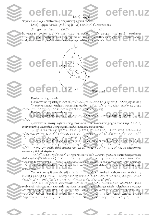  	
bu yerda 	N1B = ρ - evolventa 	B nuqtasining egrilik radiusi.	 	
 hamda 	ekanligini e’tiborga olsak 	 	
        	(XI.3	)                         	hosil bo’ladi.	 	
Bu  yerda 	α - evolventa  chizig’idagi  nuqtaning  vaziyatini  belgilaydigan  burchak. 	β 	-  evolnenta 	
funksiyasi,  yoki  involyuta. 	inv	α ning  qiymatlari  maxsus  jadvallardan  aniqlanadi.  Evolventaning 	
istalgan nuqtasining radius vektori 	ri quyidagi nisbatdan aniqlanadi:	 	
 IX.	9- shakl.	 	
 	
Evolventaning xossalari:	 	
1)	 evolventaning istalgan 	nuqtasiga o’tkazilgan normal asosiy aylanaga urinma	 joylashadi;	 	
2)  evolventadagi  istalgan  nuqtaning	 egrilik	 radiusi  o’sha  nuqtadan  asosiy  aylanaga 	
o’tkazilgan urinmaning urinish nuqtasigacha bo’lgan qismiga teng.	 	
Evolventaning xususiyatlari	: 	
1) 	asosiy ayla	na evolventa egri chizig’idagi nuqtalar egrilik markazlarining geometrik o’rni 	
bo’ladi;	 
2) evolventa   asosiy   aylanasining   boshlanish   nuqtasida uning egrilik radiusi 	ρ=0	 bo’lib, 	
evolventaning davomida uning egrilik radiusi uzluksiz osha boradi;	 	
3)   	g’ildirak  asosiy  aylanasi  radiusi  (demak,  g’ildirakning  tishlari  soni)  cheksizlikka 	
intilganda,  evolventa  to’g’ri  chiziqqa  aylanadi.  Binobarin,  tishli  g’ildirakning  o’zi  tish  profili 
to’g’ri chiziqdan tashkil topgan tishli reykaga aylanadi.	 	
Qo’zg’almas bo’	g’in bilan aylanma yoki ilgarilanma kinematik juft hosil qilgan va o’zaro 	
tishli  ilashma  orqali  bog’langan  ikkita  qo’zg’aluvchan  tishli  g’ildirakdan  tashkil  topgan  uch 
bo’g’inli  mexanizm 	oddiy  tishli  uzatma 	deb  ataladi.  Kichik  tishli  g’ildirakni  odatda 	she	sternya, 	
kattasini 	g’ildirak deyiladi.	 	
Tishli g’ildirakning tishlarini uning tanasidan ajratib turuvchi yuza 	(1) 	tishlar 	botiqlarining 	
sirti	 deyiladi(	XI	.10	- shakl).  Tishlarni  tishli  g’ildirak  tanasining  qarama 	- qarshi  tomonidan 	
chegarlab turuvchi yuza 	(2) tishlar uchlarining sirti	 deb ataladi. Ikkita yonma yon tishlar orasidagi 	
bo’shliq 	(3)	 botiqlik	 deyiladi. Tishni botiqlik tomonidan chegaralab turuvchi yu	za 	(4) tishning yon 	
sirti	 deyiladi.	 	
Yon sirt bosh 	(5)	 va oraliq 	(6) 	sirtlardan iborat bo’ladi. B	osh sirt	 deb, tish yon sirtlarining 	
shunday qismiga aytiladiki, u boshqa tishning bosh sirti bilan o’zaro ta’sirlashib, berilgan uzatish 
nisbatini ta’minlaydi. 	Oraliq sirt bosh sirtni botiqlar sirti bilan bog’laydi.	 	
Bosh  sirt  ko’pincha 	evolventali 	sirt  bo’ladi,  chunki  silindrsimon  uzatmalar  ichida 	
evolventali  silindrsimon  uzatmalar  ayniqsa  keng  tarqalgan.  Bunga  sabab    ular  boshqa  turdagi 
uzatmalarga  qaraganda  katta  afzalliklarga  ega.  Masalan,  evolventali  uzatmada  o’qlar  orasidagi 
masofani  ma’lum  che	gara  doirasida  o’zgartirish  mumkin,  lekin  bunda  uzatish  nisbati 	
o’zgarmasdan  qolaveradi,  boshqa  uzatmalarda  esa  bunday  qilishga  imkoniyat  yo’q.  Bundan (	)	(	)B	N	B	N	
1	1	= (	)	tgr	B	N	b	=	1 (	)	(	)		+	=	br	B	N	
1 				inv	tg	−	−	=  