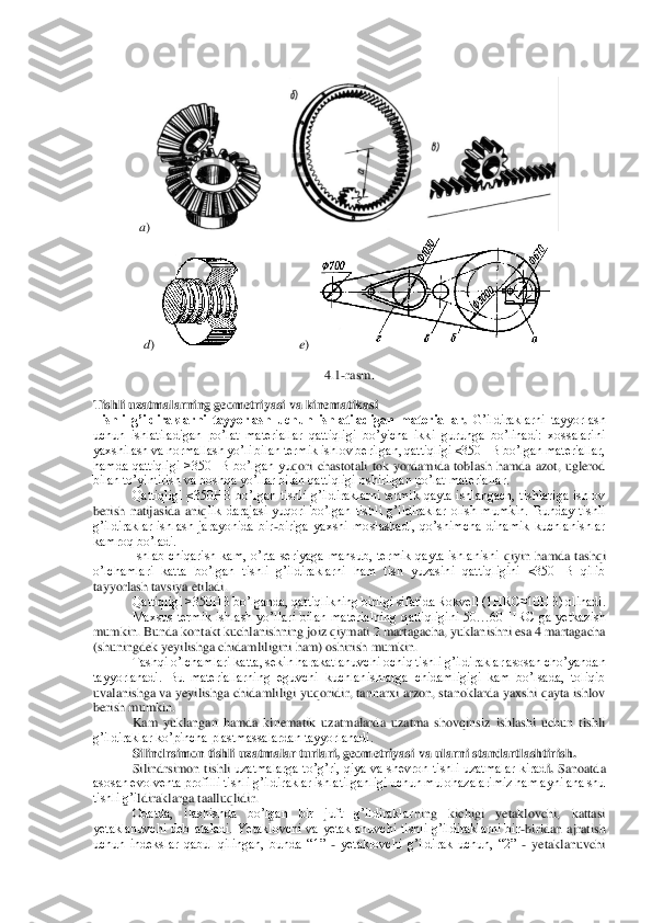  	
a)	    	 	
d) 	 	 	e) 	 	
 	
4.1	-rasm.	 	
 	
Tishli uzatmalarning geometriyasi va kinematikasi	 	
Tishli  g’ildiraklarni  tayyorlash  uchun  ishlatiladigan  materiallar	. G’ildiraklarni  tayyorlash 	
uchun  ishlatiladigan  po’lat  materiallar  qattiqligi  bo’yicha  ikki  guruhga  bo’linadi:  xossalarini 
yaxshilash va normallash yo’li bilan termik ishlov berilgan, qattiqligi ≤350HB bo’lgan materiallar, 
hamda  qattiqligi  >350HB  bo’lgan  yu	qori  chastotali  tok  yordamida  toblash  hamda  azot,  uglerod 	
bilan to’yintirish va boshqa yo’llar bilan qattiqligi oshirilgan po’lat materiallar.	 	
Qattiqligi  ≤350HB  bo’lgan  tishli  g’ildiraklarni  termik  qayta  ishlangach,  tishlariga  ishlov 	
berish  natijasida  aniq	lik  darajasi  yuqori  bo’lgan  tishli  g’ildiraklar  olish  mumkin.  Bunday  tishli 	
g’ildiraklar  ishlash  jarayonida  bir	-biriga  yaxshi  moslashadi,  qo’shimcha  dinamik  kuchlanishlar 	
kamroq bo’ladi.	 	
Ishlab  chiqarish  kam,  o’rta  seriyaga  mansub,  termik  qayta  ishlanishi 	qiyin  hamda  tashqi 	
o’lchamlari  katta  bo’lgan  tishli  g’ildiraklarni  ham  tish  yuzasini  qattiqligini  ≤350HB  qilib  
tayyorlash tavsiya etiladi.	 	
Qattiqligi >350HB bo’lganda, qattiqlikning birligi sifatida Rokvell (1HRC≈10HB) olinadi.	 	
Maxsus  termik  ishlash  yo’ll	ari  bilan  materialning  qattiqligini  50…60  HRC  ga  yetkazish 	
mumkin. Bunda kontakt kuchlanishning joiz qiymati 2 martagacha, yuklanishni esa 4 martagacha 
(shuningdek yeyilishga chidamliligini ham) oshirish mumkin.	 	
 	Tashqi o’lchamlari katta, sekin harakatlanu	vchi ochiq tishli g’ildiraklar asosan cho’yandan 	
tayyorlanadi.  Bu  materiallarning  eguvchi  kuchlanishlarga  chidamligigi  kam  bo’lsada,  toliqib 
uvalanishga va yeyilishga chidamliligi yuqoridir, tannarxi arzon, stanoklarda yaxshi qayta ishlov 
berish mumkin.	 	
 	Kam  yuklangan  hamda  kinematik  uzatmalarda  uzatma  shovqinsiz  ishlashi  uchun  tishli 	
g’ildiraklar ko’pincha plastmassalardan tayyorlanadi.	 	
Silindrsimon tishli uzatmalar turlari, geometriyasi va ularni standartlashtirish	.  	
Silindrsimon  tishli 	uzatmalarga  to’g’ri,  qiya  va  shevron  tishli  uzatmalar  kirad	i. Sanoatda 	
asosan evolventa profilli tishli g’ildiraklar ishlatilganligi uchun mulohazalarimiz ham ayni ana shu 
tishli g’i	ldiraklarga taalluqlidir.	 	
Odatda,  ilashishda  bo’lgan  bir  juft  g’ildiraklar	ning  kichigi  yetaklovchi,  kattasi 	
yetaklanuvchi  deb  ataladi.  Yetaklovchi  va  yetaklanuvchi  tishli  g’ildiraklarni  bir	-biridan  ajratish 	
uchun  indekslar  qabul  qilingan,  bunda  “1” 	- yetaklovchi  g’ildirak  uchun,  “2” 	- yetaklanuvchi  