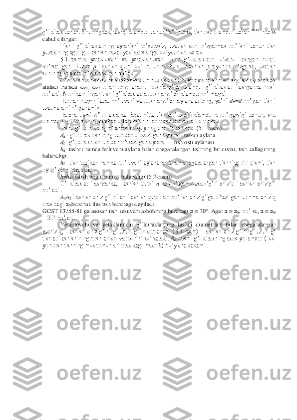 g’ildirak uchun. Shuningdek, t	ashqi diametri uchun “a” indeks, tish osti diametri uchun ”f” indeks 	
qabul qilingan.	 	
Tishli  g’ildiraklarning  aylanishi  to’xtovsiz,  uzatish  soni  o’zgarmas  bo’lishi  uchun  tish 	
yuzasining egriligi ilashish nazariyasi asoslariga bo’ysunishi kerak.	 	
5.1	-rasmda  yetaklovchi  va  yetaklanuvchi  tishli  g’ildiraklarni  o’zaro  ilashgan  holati 	
ko’rsatilgan.  Bunda 	p 	ilashish  qutbi  bo’lib,  uning  holati  ilashish  jarayonida  o’zgarsa,  uzatish 	
sonining qiymati o’zgaruvchan bo’ladi.	 	
O’zaro sirpanishsiz harakatlanib qut	b nuqtasidan o’tgan aylanalar boshlang’ich aylana deb 	
ataladi  hamda  d	ω1,  d	ω2 bilan  belgilanadi.  Boshlang’ich  diametr  g’ildiraklar  ilashganda  hosil 	
bo’ladi. Alohida olingan tishli g’idiraklarda boshlang’ich diametr bo’lmaydi.	 	
Bundan  buyon  faqat  bo’luvchi  va	 boshlang’ich  aylanalar  teng,  ya’ni 	dω=d bo’lgan  tishli 	
uzatmalarni o’rganamiz.	 	
Barcha  tishli  g’ildiraklarda  faqat  bitta  tish  bo’luvchi  diametr  d  bo’lganligi  uchun,  shu 	
diametrni g’ildirakning boshqa o’lchamlarini aniqlashda asos qilib olamiz.	 	
Tishli g’ild	irakning o’lchamlari quyidagicha ifodalanadi (5.1	-rasm).	 	
da - g’ildirak tishining uchidan o’tkazilgan aylana 	- tashqi aylana.	 	
df - g’ildirak tish tubidan o’tkazilgan aylana 	—	 tish osti aylanasi.	 	
ha- tashqi hamda buluvchi aylana bilan chegaralangan tishning bir qismi, tish kallagining 	
balandligi.	 	
hf– tish  tubidan  hamda  bo’luvchi  aylananar  bilan  chegaralangan  tishning  bir  qismi,  tish 	
oyog’ining balandligi. 	 	
h=ha+hftishning umu	miy	 balandlig	i (5.2-rasm).	 	
G’ildiraklar  ilashganda,  ilashish  qutbi 	n dan  o’tgan 	A1A2to’g’ri  chiziq  ilashish  chizig’i 	
bo’ladi .	 
A1A2 ilashish  chizig’i  bilan  ilashish  qutbidan  bo’lish  chizig’iga  o’tazilgan  urinma  chiziq 	
orasidagi α	ωburchak ilashish burchagi deyiladi. 	 	
GOST 13755	-81 g	a asosan tish kesuvchi asbobning burchagi 	α = 20°. Agar 	α = αω  bo’lsa, 	α = αω 	
= 20° bo’ladi.	 	
Yetaklovchi  va  yeta	klanuchi	 g’i	ldiraklarning  tashqi  diametrlari	 bilan  chegaralangan 	
gachiziq,  ilashish  chizig’ining  uzunligi  hisoblanadi  (	5.1-rasm).  Ilashish  chizig’ining  uzunligi 	
tishlar ilashishining boshlanishi va oxirini ko’rsatadi. 	Rb - tishli g’ildirakning asosiy diametri (ikki 	
yondosh tishning mos tomonlari orasidagi masofa) bo’yicha qadami.	 	
  