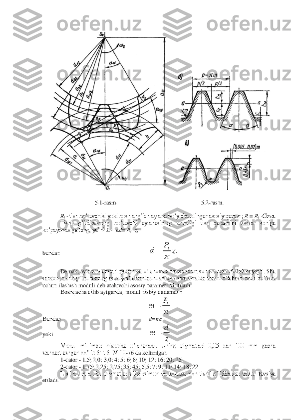  	
 	
5.1	-rasm	.  	 	 	 	 	5.2	-rasm	. 	
 	
Rt - tish bo’luvchisi yoki boshlang’ich aylana bo’yicha olingan asosiy qadam; 	R = R	t ·Cosα	. 	
Tishli  g’ildirakning  bo’luvchi  aylanasining  uzunligi  tish  qadamini  tishlar  soniga 	
ko’paytmasiga teng, ya’ni 	L = π	d= Rt ·z;	 	
 	
bundan 	 	 	 	 	 	 	
 
Demak, ay	lana diametri qadam va o’lchovsiz transendent son π orqali ifodalanayapti. Shu 	
sababli, tishli g’ildirakning asosiy o’lchamlarini aniqlash va amalda ularni o’lchash oson bo’lishi 
uchun ilashish moduli deb ataluvchi asosiy parametr kiritiladi.	 	
Boshqacha qil	ib aytganda, modul nisbiy qadamdir:	 	
 	
Bundan	 	 	 	 	 	d=mz	 	
yok	i 	 	 	 	 	 	 	
Modul  millimetr  hisobida  o’lchanadi.  Uning  qiymatlari  0,05  dan  100  mm  gacha 	
standartlashgan bo’lib ST. SEV 10	-76 da keltirilgan.	 	
1-qator 	- 1,5; 	2,0; 3,0; 4; 5; 6; 8; 10; 12; 16; 20; 25.	 	
2-qator 	- 1,75; 2,25; 2,75; 35; 45; 5,5; 7; 9; 11; 14; 18; 22	 	
E  s  l  a  t  m  a  :  bu  qiymatlar  silindrsimon  va  konussimon  tishli  g’ildiraklar  uchun  tavsiya 	
etiladi.	 .z	P	d	t
	= 
tP	m	= z
d	m	=  
