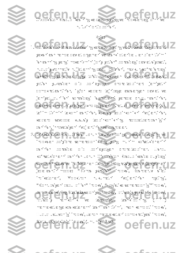 O zbekiston Respublikasining xalqaro reyting va indekslardagi o rni vaʻ ʻ
nufuzini ortib borishi.
Reja:
1. “O zbekiston Respublikasining xalqaro reyting va indekslardagi o rnini
ʻ ʻ
yaxshilash  hamda  davlat  organlari   va tashkilotlarida  ular bilan tizimli
ishlashning  yangi   mexanizmini   joriy  yetish”   borasidagi   davlat   siyosati,
huquqiy-normativ   hujjatlarning   qabul   qilinishi,   mazkur   yo nalishdagi	
ʻ
ishlarning   samaradorligiga   to siq   bo layotgan   muammolarni   bartaraf	
ʻ ʻ
yetish   yuzasidan   olib   borilayotgan   chora-tadbirlar:   jamiyatni
demokratlashtirish,   ilg or   xalqaro   tajribaga   asoslangan   davlat   va	
ʻ
jamiyat   qurilishi   sohasidagi   islohotlarni   yanada   chuqurlashtirish,
axborot-kommunikatsiya texnologiyalari infratuzilmasini rivojlantirish,
ta lim   tizimini   takomillashtirish,   xususiy   tadbirkorlikni   rivojlantirish,	
ʼ
xalqaro   savdoda   xususiy   tadbirkorlikning   raqobatbardoshligini
oshirish, innovatsiyani rivojlantirish va boshqalar.
2. O zbekiston   Respublikasi   uchun   ustuvor   bo lgan   xalqaro   reyting   va
ʻ ʻ
indekslar   bo yicha   samaradorlikning   yeng   muhim   ko satkichlarini	
ʻ ʻ
oshirish   borasida   olib   borilayotgan   chora-tadbirlar.   Ushbu
ko rsatkichlarni   oshirish   uchun   O zbekiston   Respublikasida   quyidagi	
ʻ ʻ
suveren   indeks   va   indikatorlar   tizimiga   integratsiyalashuv   jarayonlari
jadallashtirilmoqda:   “Biznes   yuritish”   indeksi,   Boshqaruv   sifati
indikatorlari,   Yelektron   hukumatni   rivojlantirish   reytingi,
“Korrupsiyani qabul qilish” indeksi, “Logistika samaradorligi”indeksi,
Jahon bankining Statistik salohiyat indeksi, Iqtisodiy yerkinlik indeksi,
Iqtisodiy   hamkorlik   va   taraqqiyot   tashkilotining   (IHTT)
mamlakatlarga xos xatarlarni tasniflash tizimi, Inson kamoloti indeksi,
Huquq ustuvorligi indeksi, Jahon mamlakatlari demokratiyasi  indeksi,
Matbuot yerkinligi indeksi (umumiy 13 ta). 