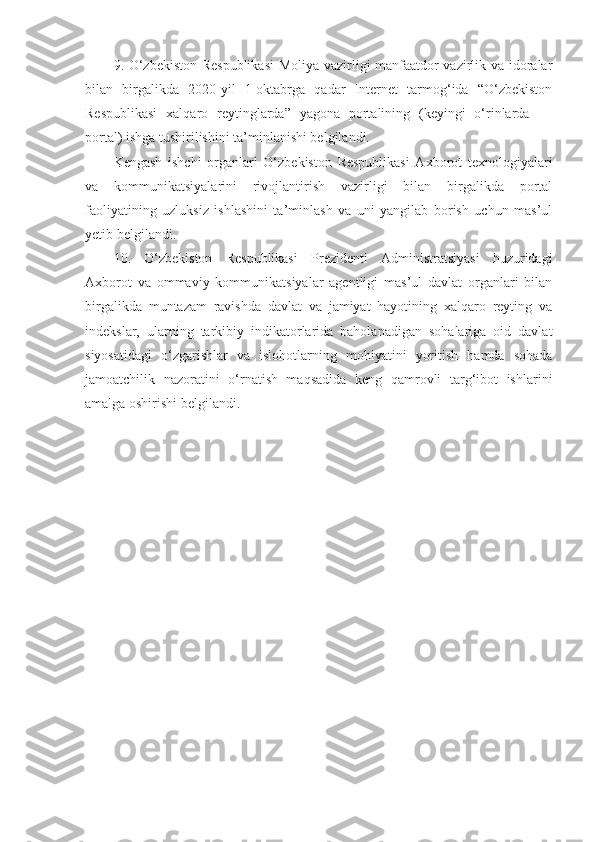 9. O‘zbekiston Respublikasi  Moliya vazirligi manfaatdor vazirlik va idoralar
bilan   birgalikda   2020-yil   1-oktabrga   qadar   Internet   tarmog‘ida   “O‘zbekiston
Respublikasi   xalqaro   reytinglarda”   yagona   portalining   (keyingi   o‘rinlarda   ―
portal) ishga tushirilishini ta’minlanishi belgilandi.
Kengash   ishchi   organlari   O‘zbekiston   Respublikasi   Axborot   texnologiyalari
va   kommunikatsiyalarini   rivojlantirish   vazirligi   bilan   birgalikda   portal
faoliyatining   uzluksiz   ishlashini   ta’minlash   va   uni   yangilab   borish   uchun   mas’ul
yetib belgilandi.
10.   O‘zbekiston   Respublikasi   Prezidenti   Administratsiyasi   huzuridagi
Axborot   va   ommaviy   kommunikatsiyalar   agentligi   mas’ul   davlat   organlari   bilan
birgalikda   muntazam   ravishda   davlat   va   jamiyat   hayotining   xalqaro   reyting   va
indekslar,   ularning   tarkibiy   indikatorlarida   baholanadigan   sohalariga   oid   davlat
siyosatidagi   o‘zgarishlar   va   islohotlarning   mohiyatini   yoritish   hamda   sohada
jamoatchilik   nazoratini   o‘rnatish   maqsadida   keng   qamrovli   targ‘ibot   ishlarini
amalga oshirishi belgilandi. 