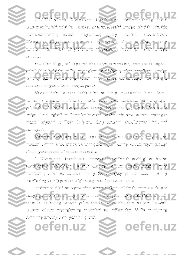 2017-2021-yillarda   O zbekiston   Respublikasini   rivojlantirishning   beshtaʻ
ustuvor   yo nalishi   bo yicha  	
ʻ ʻ Harakatlar   strategiyasi ni   amalga   oshirish   doirasida
mamlakatimizning   xalqaro   maydondagi   ijobiy   obro sini   shakllantirish,	
ʻ
O zbekiston   Respublikasining   xalqaro   reytinglardagi   o rnini   xolis   va   haqqoniy	
ʻ ʻ
baholashni   ta minlash   bo yicha   aniq   maqsadga   yo naltirilgan   ishlar   amalga	
ʼ ʻ ʻ
oshirildi.
Shu   bilan   birga,   ko rilayotgan   choralarga   qaramasdan,   mamlakatda   tegishli	
ʻ
yo nalishlar   bo yicha   milliy   reytinglarni   yuritishga   yordam   beradigan,   amalga	
ʻ ʻ
oshirilayotgan   islohotlarning   xalqaro   mezonlar   va   standartlarga   muvofiqligini
baholashning yaxlit tizimi mavjud yemas.
Mazkur   holat   xalqaro   tashkilotlar   va   ilmiy   muassasalar   bilan   tizimli
hamkorlik   aloqalarini   o rnatish,   mas ul   vazirlik   va   idoralarda   baholanayotgan	
ʻ ʼ
yo nalishlar   bo yicha   tavsiyalar   va   boshqa   davlatlarning   ijobiy   tajribasini   o z	
ʻ ʻ ʻ
ichiga   olgan   tegishli   ma lumotlar   bazasini,   xodimlarda   yesa   xalqaro   reytinglar	
ʼ
metodologiyasini   qo llash   bo yicha   dunyoqarashni   shakllantirish   imkonini	
ʻ ʻ
bermayapti.
Mamlakatimizda   amalga   oshirilayotgan   islohotlarni   baholashning   yaxlit   va
mustaqil tizimini shakllantirish, shuningdek, respublikaning xalqaro reytinglardagi
o rnini yaxshilashni ta minlash maqsadida:	
ʻ ʼ
1.   O zbekiston   Respublikasi   Innovatsion   rivojlanish   vazirligi   va   Adliya	
ʻ
vazirligining   O zbekiston   Respublikasining   xalqaro   reytinglardagi   o rnini	
ʻ ʻ
monitoring   qilish   va   baholash   milliy   tizimini   (keyingi   o rinlarda   –  	
ʻ Milliy
monitoring tizimi ) yaratish to g risidagi taklifiga rozilik berildi.	
ʻ ʻ
Boshqaruv   sifati   va   siyosatning   samaradorligini   o lchash,   mamlakatda   yuz	
ʻ
berayotgan o zgarishlar jarayonini baholash, tadqiqotlar natijalaridan kelib chiqqan	
ʻ
holda   islohotlarning   ustuvor   yo nalishlarini   ishlab   chiqishga   yordam   beruvchi	
ʻ
ustuvor   xalqaro   reytinglarning   mezonlari   va   indikatorlari   Milliy   monitoring
tizimining tarkibiy qismi yetib belgilandi. 