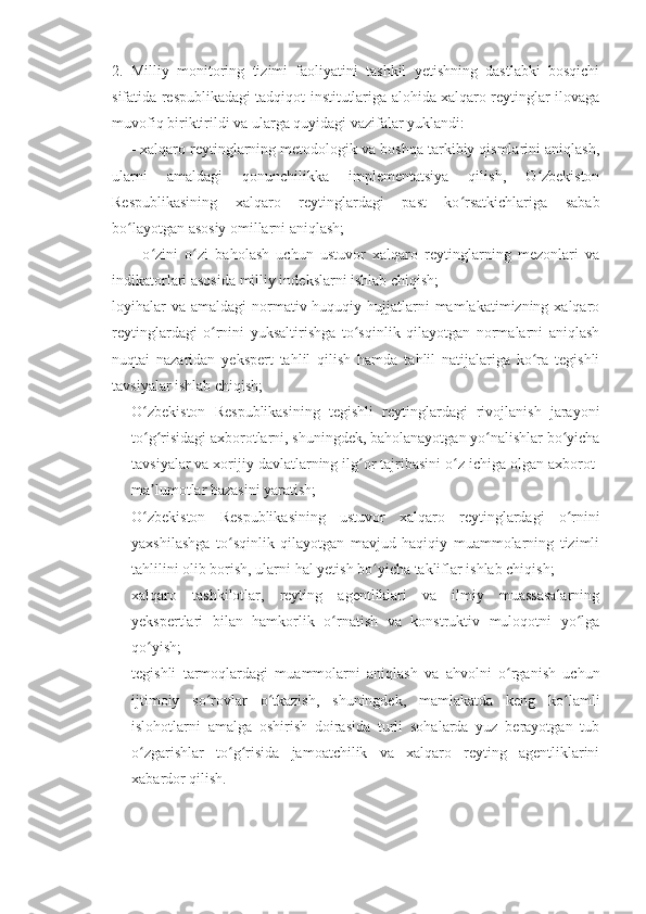 2.   Milliy   monitoring   tizimi   faoliyatini   tashkil   yetishning   dastlabki   bosqichi
sifatida respublikadagi tadqiqot institutlariga alohida xalqaro reytinglar ilovaga
muvofiq biriktirildi va ularga quyidagi vazifalar yuklandi:
- xalqaro reytinglarning metodologik va boshqa tarkibiy qismlarini aniqlash,
ularni   amaldagi   qonunchilikka   implementatsiya   qilish,   O zbekistonʻ
Respublikasining   xalqaro   reytinglardagi   past   ko rsatkichlariga   sabab	
ʻ
bo layotgan asosiy omillarni aniqlash;	
ʻ
-   o zini   o zi   baholash   uchun   ustuvor   xalqaro   reytinglarning   mezonlari   va	
ʻ ʻ
indikatorlari asosida milliy indekslarni ishlab chiqish;
loyihalar   va  amaldagi  normativ-huquqiy  hujjatlarni   mamlakatimizning xalqaro
reytinglardagi   o rnini   yuksaltirishga   to sqinlik   qilayotgan   normalarni   aniqlash	
ʻ ʻ
nuqtai   nazaridan   yekspert   tahlil   qilish   hamda   tahlil   natijalariga   ko ra   tegishli	
ʻ
tavsiyalar ishlab chiqish;
- O zbekiston   Respublikasining   tegishli   reytinglardagi   rivojlanish   jarayoni	
ʻ
to g risidagi axborotlarni, shuningdek, baholanayotgan yo nalishlar bo yicha
ʻ ʻ ʻ ʻ
tavsiyalar va xorijiy davlatlarning ilg or tajribasini o z ichiga olgan axborot-	
ʻ ʻ
ma lumotlar bazasini yaratish;	
ʼ
- O zbekiston   Respublikasining   ustuvor   xalqaro   reytinglardagi   o rnini
ʻ ʻ
yaxshilashga   to sqinlik   qilayotgan   mavjud   haqiqiy   muammolarning   tizimli	
ʻ
tahlilini olib borish, ularni hal yetish bo yicha takliflar ishlab chiqish;	
ʻ
- xalqaro   tashkilotlar,   reyting   agentliklari   va   ilmiy   muassasalarning
yekspertlari   bilan   hamkorlik   o rnatish   va   konstruktiv   muloqotni   yo lga	
ʻ ʻ
qo yish;	
ʻ
- tegishli   tarmoqlardagi   muammolarni   aniqlash   va   ahvolni   o rganish   uchun	
ʻ
ijtimoiy   so rovlar   o tkazish,   shuningdek,   mamlakatda   keng   ko lamli	
ʻ ʻ ʻ
islohotlarni   amalga   oshirish   doirasida   turli   sohalarda   yuz   berayotgan   tub
o zgarishlar   to g risida   jamoatchilik   va   xalqaro   reyting   agentliklarini	
ʻ ʻ ʻ
xabardor qilish. 