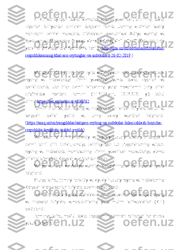 3.   Ko rsatilayotgan   davlat   xizmatlari   sifatini   yaxshilash,   aholining   davlatʻ
organlari   faoliyatidan   qoniqishi   darajasini   hamda   ularning   xodimlari   kasbiy
mahoratini   oshirish   maqsadida   O zbekiston   Respublikasi   Adliya   vazirligi   va	
ʻ
Savdo-sanoat   palatasining   “davlat   xizmatlarining   sirli   mijozi”   institutini   joriy
yetish   to g risidagi   taklifiga   rozilik   berildi.	
ʻ ʻ ( http://uza.uz/oz/documens/zbekiston-
respublikasining-khal-aro-reytinglar-va-indekslard-26-02-2019  )
Ma ’ lumki ,   2020   yilning   iyun   oyida   « O ‘ zbekiston   Respublikasining   xalqaro
reyting   va   indekslardagi   o ‘ rnini   yaxshilash   hamda   davlat   organlari   va
tashkilotlarida   ular   bilan   tizimli   ishlashning   yangi   mexanizmini   joriy   qilish
to ‘ g ‘ risida »   Prezident   Farmoni   ( PF -6003- son ,   02.06.2020   y .)   qabul
qilindi . https://lex.uz/ru/docs/-4838762
Farmon bilan Xalqaro reyting va indekslar  bilan ishlash  bo‘yicha respublika
kengashi   tashkil   yetildi   va   uning   asosiy   vazifalari   belgilandi.
( https://aniq.uz/uz/yangiliklar/xalqaro-reyting-va-indekslar-bilan-ishlash-buyicha-
respublika-kengashi-tashkil-yetildi )
Mamlakatning   ijtimoiy-iqtisodiy   va   siyosiy-huquqiy   taraqqiyot   darajasini
tizimli   tahlil   qilib   borish,   amalga   oshirilayotgan   tub   o‘zgarishlarning   xalqaro
reyting   va   indekslarda   mamlakatning   o‘rnini   yaxshilash   maqsadlariga   xizmat
qilishini ta’minlash Kengash vazifalaridan biridir.
Moliya   vazirligi   va   Adliya   vazirligi   Kengashning   ishchi   organlari   yetib
belgilandi.
Shunga ko‘ra, ijtimoiy-iqtisodiy va siyosiy-huquqiy reyting va indekslarning
Kengash ishchi organlari bo‘yicha taqsimoti tasdiqlandi.
Farmon bilan shuningdek, O‘zbekiston uchun ustuvor bo‘lgan xalqaro reyting
va   indekslar   bo‘yicha   samaradorlikning   yeng   muhim   ko‘rsatkichlari   (KPI)
tasdiqlandi.
Farmonga   ko‘ra,   mas’ul   davlat   organlarining   birinchi   rahbarlari   har   chorak
yakuni bo‘yicha: 