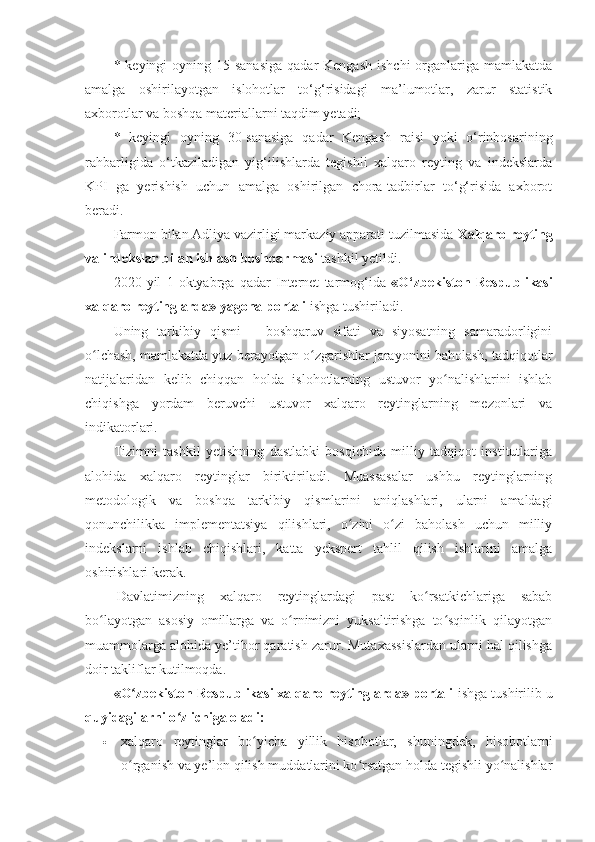 * keyingi   oyning 15-sanasiga   qadar  Kengash   ishchi   organlariga  mamlakatda
amalga   oshirilayotgan   islohotlar   to‘g‘risidagi   ma’lumotlar,   zarur   statistik
axborotlar va boshqa materiallarni taqdim yetadi;
*   keyingi   oyning   30-sanasiga   qadar   Kengash   raisi   yoki   o‘rinbosarining
rahbarligida   o‘tkaziladigan   yig‘ilishlarda   tegishli   xalqaro   reyting   va   indekslarda
KPI   ga   yerishish   uchun   amalga   oshirilgan   chora-tadbirlar   to‘g‘risida   axborot
beradi.
Farmon bilan Adliya vazirligi markaziy apparati tuzilmasida  Xalqaro reyting
va indekslar bilan ishlash boshqarmasi  tashkil yetildi.
2020   yil   1   oktyabrga   qadar   Internet   tarmog‘ida   «O‘zbekiston   Respublikasi
xalqaro reytinglarda» yagona portali  ishga tushiriladi.
Uning   tarkibiy   qismi   –   boshqaruv   sifati   va   siyosatning   samaradorligini
o lchash, mamlakatda yuz berayotgan o zgarishlar jarayonini baholash, tadqiqotlarʻ ʻ
natijalaridan   kelib   chiqqan   holda   islohotlarning   ustuvor   yo nalishlarini   ishlab	
ʻ
chiqishga   yordam   beruvchi   ustuvor   xalqaro   reytinglarning   mezonlari   va
indikatorlari.
Tizimni   tashkil   yetishning   dastlabki   bosqichida   milliy   tadqiqot   institutlariga
alohida   xalqaro   reytinglar   biriktiriladi.   Muassasalar   ushbu   reytinglarning
metodologik   va   boshqa   tarkibiy   qismlarini   aniqlashlari,   ularni   amaldagi
qonunchilikka   implementatsiya   qilishlari,   o zini   o zi   baholash   uchun   milliy	
ʻ ʻ
indekslarni   ishlab   chiqishlari,   katta   yekspert   tahlil   qilish   ishlarini   amalga
oshirishlari kerak.
  Davlatimizning   xalqaro   reytinglardagi   past   ko rsatkichlariga   sabab	
ʻ
bo layotgan   asosiy   omillarga   va   o rnimizni   yuksaltirishga   to sqinlik   qilayotgan	
ʻ ʻ ʻ
muammolarga alohida ye’tibor qaratish zarur. Mutaxassislardan ularni hal qilishga
doir takliflar kutilmoqda.
«O zbekiston Respublikasi xalqaro reytinglarda» portali 	
ʻ ishga tushirilib  u
quyidagilarni o z ichiga oladi:	
ʻ
 xalqaro   reytinglar   bo yicha   yillik   hisobotlar,   shuningdek,   hisobotlarni	
ʻ
o rganish va ye’lon qilish muddatlarini ko rsatgan holda tegishli yo nalishlar	
ʻ ʻ ʻ 