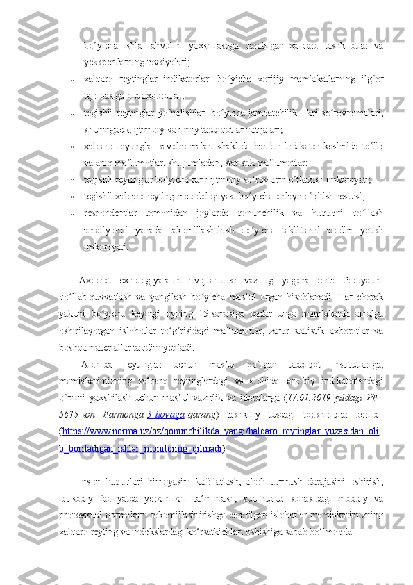 bo yicha   ishlar   ahvolini   yaxshilashga   qaratilgan   xalqaro   tashkilotlar   vaʻ
yekspertlarning tavsiyalari;
 xalqaro   reytinglar   indikatorlari   bo yicha   xorijiy   mamlakatlarning   ilg or	
ʻ ʻ
tajribasiga oid axborotlar;
 tegishli   reytinglar   yo nalishlari   bo yicha   jamoatchilik   fikri   so rovnomalari,	
ʻ ʻ ʻ
shuningdek, ijtimoiy va ilmiy tadqiqotlar natijalari;
 xalqaro   reytinglar   savolnomalari   shaklida   har   bir   indikator   kesimida   to liq	
ʻ
va aniq ma’lumotlar, shu jumladan, statistik ma’lumotlar;
 tegishli reytinglar bo yicha turli ijtimoiy so rovlarni o tkazish imkoniyati;	
ʻ ʻ ʻ
 tegishli xalqaro reyting metodologiyasi bo yicha onlayn o qitish resursi;	
ʻ ʻ
 respondentlar   tomonidan   joylarda   qonunchilik   va   huquqni   qo llash	
ʻ
amaliyotini   yanada   takomillashtirish   bo yicha   takliflarni   taqdim   yetish	
ʻ
imkoniyati.
 
Axborot   texnologiyalarini   rivojlantirish   vazirligi   yagona   portal   faoliyatini
qo llab-quvvatlash   va   yangilash   bo yicha   mas’ul   organ   hisoblanadi.   Har   chorak	
ʻ ʻ
yakuni   bo yicha   keyingi   oyning   15-sanasiga   qadar   unga   mamlakatda   amalga	
ʻ
oshirilayotgan   islohotlar   to g risidagi   ma’lumotlar,   zarur   statistik   axborotlar   va	
ʻ ʻ
boshqa materiallar taqdim yetiladi.
  Alohida   reytinglar   uchun   mas’ul   bo lgan   tadqiqot   institutlariga,	
ʻ
mamlakatimizning   xalqaro   reytinglardagi   va   alohida   tarkibiy   indikatorlardagi
o rnini   yaxshilash   uchun   mas’ul   vazirlik   va   idoralarga   (	
ʻ 17.01.2019   yildagi   PF–
5635-son   Farmonga   3-ilovaga   qarang )   tashkiliy   tusdagi   topshiriqlar   berildi.
( https://www.norma.uz/oz/qonunchilikda_yangi/halqaro_reytinglar_yuzasidan_oli
b_boriladigan_ishlar_monitoring_qilinadi )
Inson   huquqlari   himoyasini   kafolatlash,   aholi   turmush   darajasini   oshirish,
iqtisodiy   faoliyatda   yerkinlikni   ta’minlash,   sud-huquq   sohasidagi   moddiy   va
protsessual normalarni takomillashtirishga qaratilgan islohotlar mamlakatimizning
xalqaro reyting va indekslardagi ko‘rsatkichlari oshishiga sabab bo‘lmoqda. 