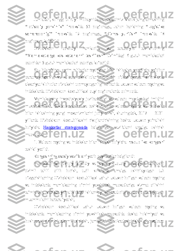 Jumladan, so‘nggi to‘rt yil mobaynida mamlakatimiz Meros jamg‘armasining
“Iqtisodiy   yerkinlik”   indeksi da   52   pog‘onaga,   Jahon   bankining   “Logistika
samaradorligi”   indeksi da   19   pog‘onaga,   “Biznes   yuritish”   indeksi da   18
pog‘onaga ko‘tarildi.
O‘zbekiston   Iqtisodiy   hamkorlik   va   taraqqiyot   tashkilotining
“Mamlakatlarga   xos   xatarlarni   tasniflash”   tizimi dagi   6-guruh   mamlakatlari
qatoridan 5-guruh mamlakatlari qatoriga ko‘tarildi.
Shu bilan birga, ayrim rahbarlar reytinglar bilan ishlashga yetarlicha ye’tibor
qaratmayotganligi   va   xalqaro   tashkilotlar   tomonidan   o‘tkazilayotgan   so‘rovlarda
aksariyat islohotlar o‘z aksini topmayotganligi oqibatida ustuvor xalqaro reyting va
indekslarda O‘zbekiston Respublikasi quyi pog‘onalarda qolmoqda.
Mamlakatning   investitsiyaviy   jozibadorligi   va   xalqaro   maydondagi   imidjini
mustahkamlash,   davlat   organlari   va   tashkilotlarida   xalqaro   reyting   va   indekslar
bilan   ishlashning   yangi   mexanizmlarini   joriy   qilish,   shuningdek,   2017   ―   2021-
yillarda   O‘zbekiston   Respublikasini   rivojlantirishning   beshta   ustuvor   yo‘nalishi
bo‘yicha   Harakatlar   strategiyasida   belgilangan   vazifalarni   amalga   oshirish
maqsadida:
1.   Xalqaro   reyting   va   indekslar   bilan   ishlash   bo‘yicha   respublika   kengashi
tashkil yetildi.
Kengashning asosiy vazifalari  yetib quyidagilar belgilandi:
mamlakatning   ijtimoiy-iqtisodiy   va   siyosiy-huquqiy   taraqqiyot   darajasini
tizimli   tahlil   qilib   borish,   turli   sohalarda   amalga   oshirilayotgan   tub
o‘zgarishlarning  O‘zbekiston   Respublikasi   uchun ustuvor   bo‘lgan  xalqaro reyting
va   indekslarda   mamlakatning   o‘rnini   yaxshilash   maqsadlariga   xizmat   qilishini
ta’minlash,   mazkur   yo‘nalishdagi   ishlarning   samaradorligiga   to‘siq   bo‘layotgan
muammolarni bartaraf yetish;
O‘zbekiston   Respublikasi   uchun   ustuvor   bo‘lgan   xalqaro   reyting   va
indekslarda   mamlakatning   o‘rnini   yaxshilash   maqsadida   davlat   hokimiyati   va
boshqaruvi   tizimini   takomillashtirish,   jamiyatni   demokratlashtirish,   ilg‘or   xalqaro 