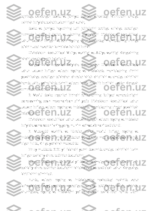 tajribaga   asoslangan   davlat   va   jamiyat   qurilishi   sohasidagi   islohotlarni   amalga
oshirish bo‘yicha tashabbuslarni ilgari surish;
davlat   va   jamiyat   hayotining   turli   jabhalarini   tartibga   solishga   qaratilgan
normativ-huquqiy   hujjatlar   va   ularning   loyihalarini   O‘zbekiston   Respublikasi
uchun   ustuvor   bo‘lgan   xalqaro   reyting   va   indekslardagi   mamlakatning   o‘rniga
ta’siri nuqtai nazaridan kompleks baholab borish.
O‘zbekiston   Respublikasi   Moliya   vazirligi   va   Adliya   vazirligi   Kengashning
ishchi organlari yetib belgilandi.
Kengash   ishchi   organlari   bo‘yicha   taqsimlangan   O‘zbekiston   Respublikasi
uchun   ustuvor   bo‘lgan   xalqaro   reyting   va   indekslarda   mamlakatning   o‘rnini
yaxshilashga   qaratilgan   ta’sirchan   choralar   ishlab   chiqilishi   va   amalga   oshirilishi
hamda ushbu yo‘nalishda tizimli xalqaro hamkorlik olib borilishi ustidan Kengash
tomonidan nazorat o‘rnatiladi.
2.   Mas’ul   davlat   organlari   birinchi   rahbarlarining   faoliyati   samaradorligini
baholashning   bosh   mezonlaridan   biri   yetib   O‘zbekiston   Respublikasi   uchun
ustuvor   bo‘lgan   xalqaro   reyting   va   indekslarda   mamlakatning   o‘rnini   yaxshilash
belgilandi.
O‘zbekiston Respublikasi uchun ustuvor bo‘lgan xalqaro reyting va indekslar
bo‘yicha  samaradorlikning yeng muhim ko‘rsatkichlari  tasdiqlandi.
3.   Mutasaddi   vazirlik   va   idoralar   o‘zlari   mas’ul   bo‘lgan   reyting   va
indekslarning   ye’lon   qilinishi   muddatlari   va   ularning   metodologiyalarini   hisobga
olgan holda, KPIga yerishish maqsadida:
bir  oy  muddatda  2020-yil   ikkinchi   yarmi  davomida   amalga  oshirilishi  lozim
bo‘lgan tashkiliy chora-tadbirlar dasturlarini;
har yil 1-dekabrga qadar kelgusi yil davomida amalga oshirishi lozim bo‘lgan
tashkiliy chora-tadbirlar dasturlarini ishlab chiqdi  va tasdiqlash  uchun Kengashga
kiritilishini ta’minladi.
Bunda,   xalqaro   reyting   va   indekslarning   navbatdagi   nashrida   zarur
ko‘rsatkichni   qayd   yetishga   qaratilgan   amaliy   takliflarni   ishlab   chiqish,
shuningdek,   reyting   va   indekslarni   ye’lon   qiluvchi   tashkilotlar   hamda   ularni 