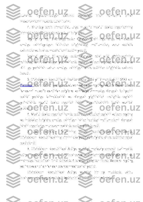 tuzishda   foydalaniladigan   axborot   manbalari   bilan   hamkorlik   qilish
mexanizmlarini nazarda tutish lozim. 
4.   Shunday   tartib   o‘rnatildiki,   unga   muvofiq   mas’ul   davlat   organlarining
birinchi rahbarlari har chorak yakuni bo‘yicha:
keyingi   oyning   15-sanasiga   qadar   Kengash   ishchi   organlariga   mamlakatda
amalga   oshirilayotgan   islohotlar   to‘g‘risidagi   ma’lumotlar,   zarur   statistik
axborotlar va boshqa materiallarni taqdim yetadi;
keyingi   oyning   30-sanasiga   qadar   Kengash   raisi   yoki   o‘rinbosarining
rahbarligida   o‘tkaziladigan   yig‘ilishlarda   tegishli   xalqaro   reyting   va   indekslarda
KPI   ga   yerishish   uchun   amalga   oshirilgan   chora-tadbirlar   to‘g‘risida   axborot
beradi.
5. O‘zbekiston Respublikasi Prezidentining 2019-yil 7-martdagi PF-5687-son
Farmoni   bilan   tashkil   yetilgan   Ustuvor   xalqaro   reyting   va   indekslar   bilan
ishlashni   muvofiqlashtirish   bo‘yicha   komissiya   zimmasiga   Kengash   faoliyatini
tashkil   yetishga   ko‘maklashish   va   Kengash   yig‘ilishlari   oralig‘ida   tegishli
yo‘nalishda   mas’ul   davlat   organlari   ishini   muvofiqlashtirib   borish   vazifasi
yuklatildi.
6. Mas’ul davlat organlari hamda tadqiqot institutlari tegishli xalqaro reyting
va   indekslar   bo‘yicha   amalga   oshirilgan   ishlar   haqidagi   ma’lumotlarni   Kengash
ishchi organlariga muntazam ravishda taqdim yetib boradi.
7.   Jahon   iqtisodiy   forumining   Global   raqobatbardoshlik   indeksida
O‘zbekiston   Respublikasining   o‘rnini   aks   yettirish   bo‘yicha   chora-tadbirlar   rejasi
tasdiqlandi. 
8.   O‘zbekiston   Respublikasi   Adliya   vazirligi   markaziy   apparati   tuzilmasida
adliya   organlari   va   muassasalari   boshqaruv   xodimlarining   cheklangan   soni   va
mehnatga haq to‘lash fondi doirasida 6 ta shtat  birligidan iborat   Xalqaro reyting
va indekslar bilan ishlash boshqarmasi  tashkil yetildi.
O‘zbekiston   Respublikasi   Adliya   vazirligi   bir   oy   muddatda   ushbu
boshqarmaning yuqori malakali kadrlar bilan to‘ldirilishini ta’minladi. 