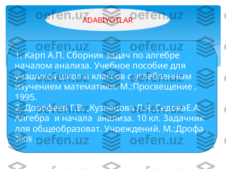 1. Карп А.П. Сборник задач по алгебре 
началом анализа. Учебное пособие для 
учашихся школ и классов с углебленным 
изучением математики. М.:Просвещение , 
1995.
2.   Дорофеев Г.В. ,Кузнецова Л.Я.,СедоваЕ.А. 
Алгебра  и начала  анализа. 10 кл. Задачник 
для общеобразоват. Учреждений. М.:Дрофа , 
20 0 8  . ADABIYOTLAR   