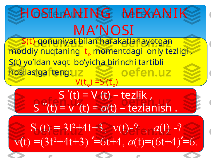 HOSILAN IN G   MEX AN IK 
MA’N OSI
       S(t )  qonuniyat bilan harakatlanayotgan 
moddiy nuqtaning   t
o  momentdagi  oniy tezligi , 
S(t) yo’ldan vaqt  bo’yicha birinchi tartibli  
hosilasiga  teng:   
                                 V(t
o ) =S ʹ (t
o )
S (t) = 3t 2
+4t+3,  v(t)-?  ,   a (t) -?
v ( t) =(3t 2
+4t+3)  ʹ =6t+4,  a (t)=(6t+4) ʹ =6.S  ΄ (t) = V   (t) – tezlik ,
S  ΄΄ (t) =  v  ΄ (t) =  a (t) – tezlanish .   