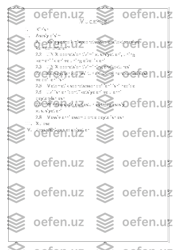 Mudarija:
I. Kirish
II. Asosiy qisim
2.1 Ko ' p yadroli mikroprotsessor arxitekturasi va 
kamponentalari
2.2 UNIX operatsion tizimi xususiyatlari, uning 
kamchiliklari va uning afzalliklari
2.3 UNIX operatsion tizimining arxitekturasi
2.4 Kompyuter xotirasi turlari  uning harakteristikasi 
va  qo ' llanilishi
2.5 Matematik soprotsessor qo ' llanilishi haqida
2.6 Uzilishlar identfikatsiyalari  va ularni 
qaytam ishlash 
2.7 Windows x64 da dasturlashning asosiy 
xususiyatlari
2.8 Massivlarni assemblerda qayta ishlash
III. Xulosa 
IV. Foydalanilgan adabiyotlar 