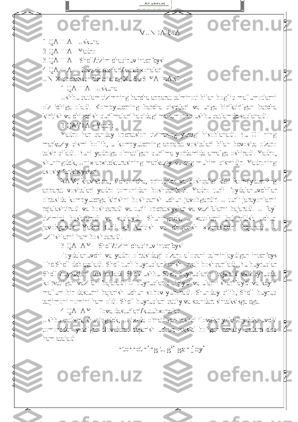 MUNDARIJA
1-QATTA - Uskuna
2-QATTA - Yadro
3-QATTA – Shell/tizim chaqiruv interfeysi
4-QATTA – Ilova dasturlari/kutubxonalar
UNIX operatsion tizimining XUSUSIYATLARI –
1-QATTA - Uskuna
Ushbu qatlam tizimning barcha apparat ta'minoti bilan bog'liq ma'lumotlarni
o'z   ichiga   oladi.   Kompyuterning   barcha   qismlari   va   unga   biriktirilgan   barcha
kiritish va chiqarish qurilmalari haqidagi ma'lumotlar ushbu qatlamda saqlanadi.
2-QATTA - Yadro
Yadro   har   qanday   operatsion   tizimning   yuragi   hisoblanadi.   Bu   OT   ning
markaziy   qismi   bo'lib,   u   kompyuterning   apparat   vositalari   bilan   bevosita   o'zaro
ta'sir  qiladi. Buni  yadroga o'rnatilgan qurilma yordamida amalga oshiradi. Yadro,
shuningdek,   Unix   arxitekturasining   markaziy   va   eng   muhim   qismidir.   Yadroning
asosiy funktsiyalari:
RAM,   klaviatura,   sichqoncha,   printerlar   va   boshqalar   kabi   kompyuterning
apparat   vositalari   yadro   tomonidan   boshqariladi.   Yadro   turli   foydalanuvchilar
o'rtasida  kompyuterga  kirishni   boshqarish   uchun  javobgardir.  U  turli  jarayonlarni
rejalashtiradi   va   boshqaradi   va   turli   operatsiyalar   va   vazifalarni   bajaradi.   U   fayl
tizimini   boshqaradi   va   saqlaydi.   Shuningdek,   u   xatolarni   hal   qilish   uchun
javobgardir.   Yadro   turli   xil   kiritish   va   chiqarish   xizmatlarini   bajaradi.   U
uzilishlarni ham boshqaradi.
  3-QATAY – Shell/tizim chaqiruv interfeysi
Foydalanuvchi   va   yadro   o'rtasidagi   o'zaro   aloqani   ta'minlaydigan   interfeys
The Shell deb ataladi. Shell turli buyruqlar berish orqali boshqariladi. Bu buyruqlar
Shell buyruqlari deb ataladi. Shell  ushbu Shell  buyruqlarini  bajaradi  va buyruqda
ko'rsatilgan vazifani bajaradi. U buyruqlarni o'qiydi va ularni sharhlaydi va keyin
ma'lum   bir   dasturni   bajarish   uchun   so'rov   yuboradi.   Shunday   qilib,   Shell   buyruq
tarjimoni nomini ham oldi. Shell buyruqlari qat'iy va standart sintaksisga ega. 
4-QATAY – Ilova dasturlari/kutubxonalar
Ushbu qatlam, shuningdek, Unix-da o'rnatilgan tashqi ilovalar yoki foydalanuvchi
tomonidan   yozilgan   ilovalarni   bajarish   uchun   mas'ul   bo'lgan   amaliy   qatlam   deb
ham ataladi
Internetning tug'ilgan joyi 