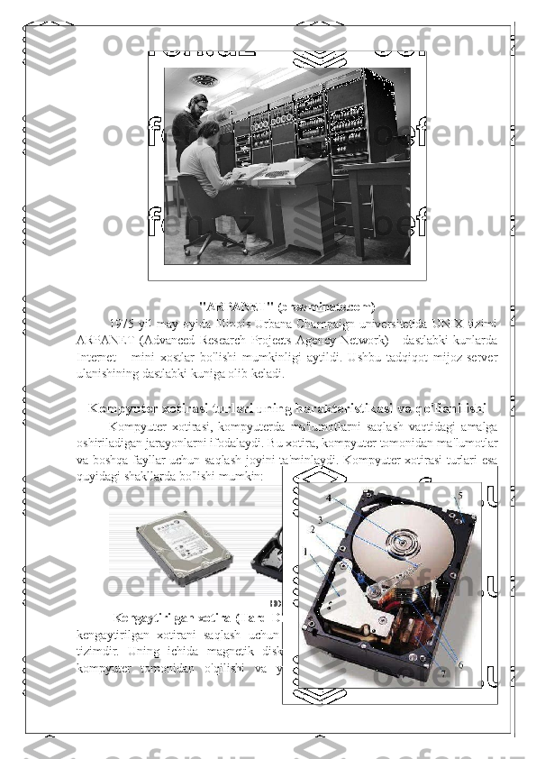 "ARPANET" (brewminate.com)
1975 yil   may oyida  Illinois  Urbana-Champaign  universitetida  UNIX  tizimi
ARPANET   (Advanced   Research   Projects   Agency   Network)   -   dastlabki   kunlarda
Internet   -   mini   xostlar   bo'lishi   mumkinligi   aytildi.   Ushbu   tadqiqot   mijoz-server
ulanishining dastlabki kuniga olib keladi.
Kompyuter xotira si  turlari  uning harakteristikasi va  qo ' llanilishi
Kompyuter   xotirasi,   kompyuterda   ma ' lumotlarni   saqlash   vaqtidagi   amalga
oshiriladigan jarayonlarni ifodalaydi. Bu xotira, kompyuter tomonidan ma ' lumotlar
va boshqa fayllar uchun saqlash joyini ta ' minlaydi. Kompyuter xotirasi turlari esa
quyidagi shakllarda bo ' lishi mumkin:
HDD, DICK, DRIVE
  Kengaytirilgan xotira (Hard Disk Drive - HDD):   HDD, kompyuterlarda
kengaytirilgan   xotirani   saqlash   uchun   ko ' p   ishlatiladigan   traditsionallikka   ega
tizimdir.   Uning   ichida   magnetik   disk   yoki   diskalar   joylashgan,   bu   diskalar
kompyuter   tomonidan   o ' qilishi   va   yozilishi   mumkin   bo ' lgan   ma ' lumotlarni 