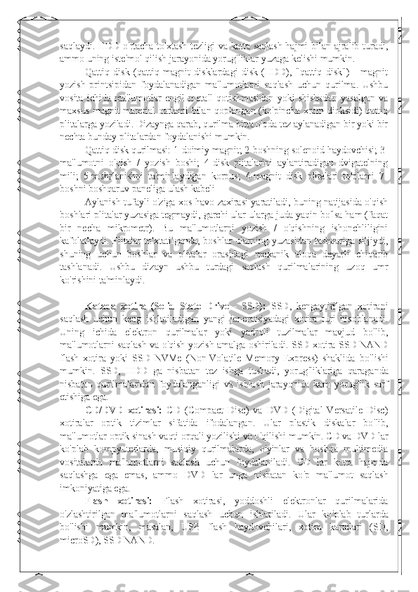 saqlaydi. HDD o ' rtacha to ' xtash tezligi va katta saqlash hajmi bilan ajralib turadi,
ammo uning iste ' mol qilish jarayonida yorug ' liklar yuzaga kelishi mumkin.
Qattiq   disk   (qattiq   magnit   disklardagi   disk   (HDD),   "qattiq   disk")   -   magnit
yozish   printsipidan   foydalanadigan   ma'lumotlarni   saqlash   uchun   qurilma.   Ushbu
vosita   ichida   ma'lumotlar   engil   metall   qotishmasidan   yoki   shishadan   yasalgan   va
maxsus magnit material  qatlami bilan qoplangan (ko'pincha xrom dioksidi) qattiq
plitalarga yoziladi. Dizaynga qarab, qurilma bitta o'qda tez aylanadigan bir yoki bir
nechta bunday plitalardan foydalanishi mumkin.
Qattiq disk qurilmasi: 1-doimiy magnit; 2-boshning solenoid haydovchisi; 3-
ma'lumotni   o'qish   /   yozish   boshi;   4-disk   plitalarini   aylantiradigan   dvigatelning
mili;   5-muhrlanishni   ta'minlaydigan   korpus;   6-magnit   disk   plitalari   to'plami   7-
boshni boshqaruv paneliga ulash kabeli
Aylanish tufayli o'ziga xos havo zaxirasi yaratiladi, buning natijasida o'qish
boshlari plitalar yuzasiga tegmaydi, garchi ular ularga juda yaqin bo'lsa ham (faqat
bir   necha   mikrometr).   Bu   ma'lumotlarni   yozish   /   o'qishning   ishonchliligini
kafolatlaydi. Plitalar  to'xtatilganda, boshlar ularning yuzasidan tashqariga siljiydi,
shuning   uchun   boshlar   va   plitalar   orasidagi   mexanik   aloqa   deyarli   chiqarib
tashlanadi.   Ushbu   dizayn   ushbu   turdagi   saqlash   qurilmalarining   uzoq   umr
ko'rishini ta'minlaydi.
Katada   xotira   (Solid   State   Drive   -   SSD):   SSD,   kengaytirilgan   xotirani
saqlash   uchun   keng   ishlatiladigan   yangi   jeneratsiyadagi   xotira   turi   hisoblanadi.
Uning   ichida   elektron   qurilmalar   yoki   yadroli   tuzilmalar   mavjud   bo'lib,
ma'lumotlarni saqlash va o'qish yozish amalga oshiriladi.   SSD xotira SSD NAND
flash   xotira   yoki   SSD   NVMe   (Non-Volatile   Memory   Express)   shaklida   bo ' lishi
mumkin.   SSD,   HDD   ga   nisbatan   tez   ishga   tushadi,   yorug ' liklariga   qaraganda
nisbatan   qurilmalaridan   foydalanganligi   va   ishlash   jarayonida   kam   yorug ' lik   sarf
etishiga ega.
CD/DVD   xotirasi:   CD   (Compact   Disc)   va   DVD   (Digital   Versatile   Disc)
xotiralar   optik   tizimlar   sifatida   ifodalangan.   Ular   plastik   diskalar   bo ' lib,
ma ' lumotlar optik sinash vaqti orqali yozilishi va o ' qilishi mumkin. CD va DVD lar
ko ' plab   kompyuterlarda,   musiqiy   qurilmalarda,   o ' yinlar   va   boshqa   multimedia
vositalarda   ma ' lumotlarni   saqlash   uchun   foydalaniladi.   CD   lar   katta   hajmda
saqlashga   ega   emas,   ammo   DVD   lar   unga   nisbatan   ko ' p   ma ' lumot   saqlash
imkoniyatiga ega.
Flash   xotirasi:   Flash   xotirasi,   yoddoshli   elektronlar   qurilmalarida
o ' zlashtirilgan   ma ' lumotlarni   saqlash   uchun   ishlatiladi.   Ular   ko ' plab   turlarda
bo ' lishi   mumkin,   masalan,   USB   flash   haydovchilari,   xotira   kartalari   (SD,
microSD), SSD NAND . 