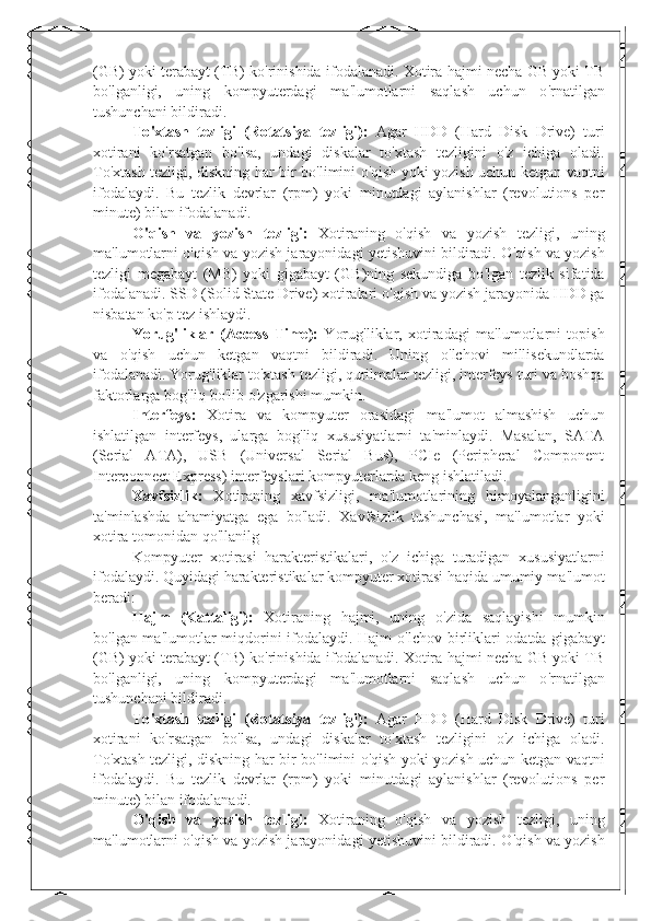(GB) yoki terabayt (TB) ko ' rinishida ifodalanadi. Xotira hajmi necha GB yoki TB
bo ' lganligi,   uning   kompyuterdagi   ma ' lumotlarni   saqlash   uchun   o ' rnatilgan
tushunchani bildiradi.
To ' xtash   tezligi   (Rotatsiya   tezligi):   Agar   HDD   (Hard   Disk   Drive)   turi
xotirani   ko ' rsatgan   bo ' lsa,   undagi   diskalar   to ' xtash   tezligini   o ' z   ichiga   oladi.
To ' xtash tezligi, diskning har bir bo ' limini o ' qish yoki yozish uchun ketgan vaqtni
ifodalaydi.   Bu   tezlik   devrlar   (rpm)   yoki   minutdagi   aylanishlar   (revolutions   per
minute) bilan ifodalanadi.
O ' qish   va   yozish   tezligi:   Xotiraning   o ' qish   va   yozish   tezligi,   uning
ma ' lumotlarni o ' qish va yozish jarayonidagi yetishuvini bildiradi. O ' qish va yozish
tezligi   megabayt   (MB)   yoki   gigabayt   (GB)ning   sekundiga   bo ' lgan   tezlik   sifatida
ifodalanadi. SSD (Solid State Drive) xotiralari o ' qish va yozish jarayonida HDD ga
nisbatan ko ' p tez ishlaydi.
Yorug ' liklar   (Access   Time):   Yorug ' liklar,   xotiradagi   ma ' lumotlarni   topish
va   o ' qish   uchun   ketgan   vaqtni   bildiradi.   Uning   o ' lchovi   millisekundlarda
ifodalanadi. Yorug ' liklar to ' xtash tezligi, qurilmalar tezligi, interfeys turi va boshqa
faktorlarga bog ' liq bo ' lib o ' zgarishi mumkin.
Interfeys:   Xotira   va   kompyuter   orasidagi   ma ' lumot   almashish   uchun
ishlatilgan   interfeys,   ularga   bog ' liq   xususiyatlarni   ta ' minlaydi.   Masalan,   SATA
(Serial   ATA),   USB   (Universal   Serial   Bus),   PCIe   (Peripheral   Component
Interconnect Express) interfeyslari kompyuterlarda keng ishlatiladi.
Xavfsizlik:   Xotiraning   xavfsizligi,   ma ' lumotlarining   himoyalanganligini
ta ' minlashda   ahamiyatga   ega   bo ' ladi.   Xavfsizlik   tushunchasi,   ma ' lumotlar   yoki
xotira tomonidan qo ' llanilg
Kompyuter   xotirasi   harakteristikalari,   o ' z   ichiga   turadigan   xususiyatlarni
ifodalaydi. Quyidagi harakteristikalar kompyuter xotirasi haqida umumiy ma ' lumot
beradi:
Hajm   (Kattaligi):   Xotiraning   hajmi,   uning   o ' zida   saqlayishi   mumkin
bo ' lgan ma ' lumotlar miqdorini ifodalaydi. Hajm o ' lchov birliklari odatda gigabayt
(GB) yoki terabayt (TB) ko ' rinishida ifodalanadi. Xotira hajmi necha GB yoki TB
bo ' lganligi,   uning   kompyuterdagi   ma ' lumotlarni   saqlash   uchun   o ' rnatilgan
tushunchani bildiradi.
To ' xtash   tezligi   (Rotatsiya   tezligi):   Agar   HDD   (Hard   Disk   Drive)   turi
xotirani   ko ' rsatgan   bo ' lsa,   undagi   diskalar   to ' xtash   tezligini   o ' z   ichiga   oladi.
To ' xtash tezligi, diskning har bir bo ' limini o ' qish yoki yozish uchun ketgan vaqtni
ifodalaydi.   Bu   tezlik   devrlar   (rpm)   yoki   minutdagi   aylanishlar   (revolutions   per
minute) bilan ifodalanadi.
O ' qish   va   yozish   tezligi:   Xotiraning   o ' qish   va   yozish   tezligi,   uning
ma ' lumotlarni o ' qish va yozish jarayonidagi yetishuvini bildiradi. O ' qish va yozish 