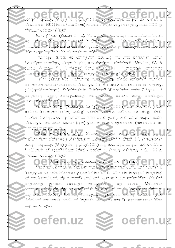 tezligi   megabayt   (MB)   yoki   gigabayt   (GB)ning   sekundiga   bo ' lgan   tezlik   sifatida
ifodalanadi. SSD (Solid State Drive) xotiralari o ' qish va yozish jarayonida HDD ga
nisbatan ko ' p tez ishlaydi.
Yorug ' liklar   (Access   Time):   Yorug ' liklar,   xotiradagi   ma ' lumotlarni   topish
va   o ' qish   uchun   ketgan   vaqtni   bildiradi.   Uning   o ' lchovi   millisekundlarda
ifodalanadi. Yorug ' liklar to ' xtash tezligi, qurilmalar tezligi, interfeys turi va boshqa
faktorlarga bog ' liq bo ' lib o ' zgarishi mumkin.
Interfeys:   Xotira   va   kompyuter   orasidagi   ma ' lumot   almashish   uchun
ishlatilgan   interfeys,   ularga   bog ' liq   xususiyatlarni   ta ' minlaydi.   Masalan,   SATA
(Serial   ATA),   USB   (Universal   Serial   Bus),   PCIe   (Peripheral   Component
Interconnect Express) interfeyslari kompyuterlarda keng ishlatiladi.
Hajm   (Kattaligi):   Xotiraning   hajmi,   uning   o ' zida   saqlayishi   mumkin
bo ' lgan ma ' lumotlar miqdorini ifodalaydi. Hajm o ' lchov birliklari odatda gigabayt
(GB) yoki terabayt (TB) ko ' rinishida ifodalanadi. Xotira hajmi necha GB yoki TB
bo ' lganligi,   uning   kompyuterdagi   ma ' lumotlarni   saqlash   uchun   o ' rnatilgan
tushunchani bildiradi.
To ' xtash   tezligi   (Rotatsiya   tezligi):   Agar   HDD   (Hard   Disk   Drive)   turi
xotirani   ko ' rsatgan   bo ' lsa,   undagi   diskalar   to ' xtash   tezligini   o ' z   ichiga   oladi.
To ' xtash tezligi, diskning har bir bo ' limini o ' qish yoki yozish uchun ketgan vaqtni
ifodalaydi.   Bu   tezlik   devrlar   (rpm)   yoki   minutdagi   aylanishlar   (revolutions   per
minute) bilan ifodalanadi.
O ' qish   va   yozish   tezligi:   Xotiraning   o ' qish   va   yozish   tezligi,   uning
ma ' lumotlarni o ' qish va yozish jarayonidagi yetishuvini bildiradi. O ' qish va yozish
tezligi   megabayt   (MB)   yoki   gigabayt   (GB)ning   sekundiga   bo ' lgan   tezlik   sifatida
ifodalanadi. SSD (Solid State Drive) xotiralari o ' qish va yozish jarayonida HDD ga
nisbatan ko ' p tez ishlaydi.
Matematik soprotsessor qo ' llanilishi haqida
Matematik soprotsessorlar, avtomatik tarzda matematik amallarni bajarishda
kompyuter sistemlarining asosiy qismlaridan biridir. Ular odatda yuqori darajadagi
arifmetik   amallarni,   trigonometrik   amallarni,   kasr   va   butun   sonlar   bilan   ishlashni
o ' rganishga   yordam   beradigan   ma ' lumotlarga   ega   bo ' ladi.   Matematik
soprotsessorlar,   o ' zlariga   xos   qo ' llanish   interfeyslari   orqali   kompyuter   tizimiga
bog ' lanadi.   Dasturiy   tizimlar,   kompyuter   operatsion   tizimi,   dasturlar   yoki
tizimlarni   matematik   amallarni   bajarish   uchun   matematik   soprotsessorlar   bilan
bog ' lab ishlaydi. 