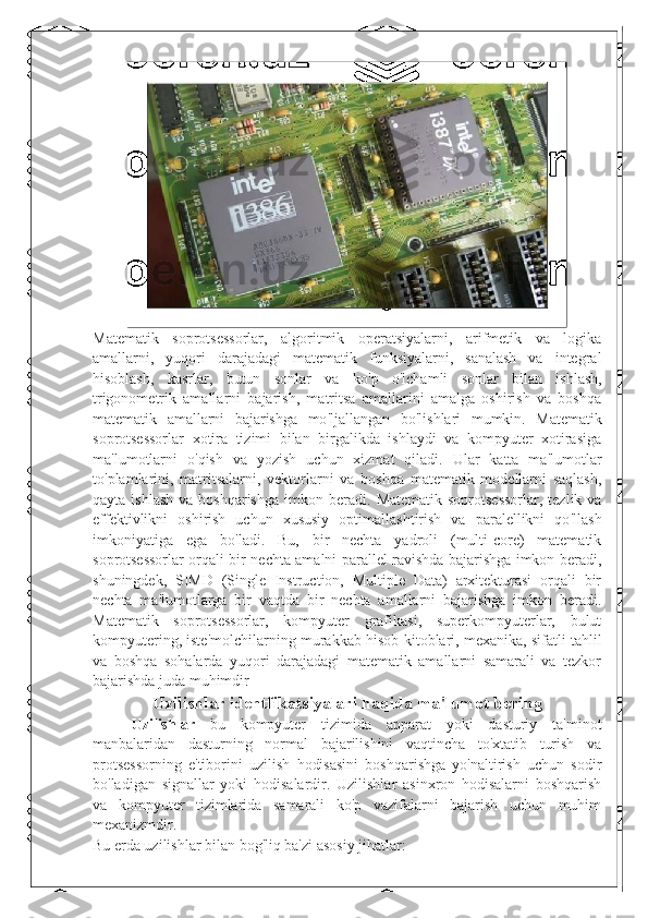 Matematik   soprotsessorlar,   algoritmik   operatsiyalarni,   arifmetik   va   logika
amallarni,   yuqori   darajadagi   matematik   funksiyalarni,   sanalash   va   integral
hisoblash,   kasrlar,   butun   sonlar   va   ko ' p   o ' lchamli   sonlar   bilan   ishlash,
trigonometrik   amallarni   bajarish,   matritsa   amallarini   amalga   oshirish   va   boshqa
matematik   amallarni   bajarishga   mo ' ljallangan   bo ' lishlari   mumkin.   Matematik
soprotsessorlar   xotira   tizimi   bilan   birgalikda   ishlaydi   va   kompyuter   xotirasiga
ma ' lumotlarni   o ' qish   va   yozish   uchun   xizmat   qiladi.   Ular   katta   ma ' lumotlar
to ' plamlarini,   matritsalarni,   vektorlarni   va   boshqa   matematik   modellarni   saqlash,
qayta  ishlash  va  boshqarishga  imkon beradi.   Matematik  soprotsessorlar,  tezlik  va
effektivlikni   oshirish   uchun   xususiy   optimallashtirish   va   paralellikni   qo ' llash
imkoniyatiga   ega   bo ' ladi.   Bu,   bir   nechta   yadroli   (multi-core)   matematik
soprotsessorlar orqali bir nechta amalni parallel ravishda bajarishga imkon beradi,
shuningdek,   SIMD   (Single   Instruction,   Multiple   Data)   arxitekturasi   orqali   bir
nechta   ma ' lumotlarga   bir   vaqtda   bir   nechta   amallarni   bajarishga   imkon   beradi.
Matematik   soprotsessorlar,   kompyuter   grafikasi,   superkompyuterlar,   bulut
kompyutering, iste ' molchilarning murakkab hisob-kitoblari, mexanika, sifatli tahlil
va   boshqa   sohalarda   yuqori   darajadagi   matematik   amallarni   samarali   va   tezkor
bajarishda juda muhimdir  
Uzilishlar identfikatsiyalari haqida ma ' lumot bering
Uzilishlar   bu   kompyuter   tizimida   apparat   yoki   dasturiy   ta'minot
manbalaridan   dasturning   normal   bajarilishini   vaqtincha   to'xtatib   turish   va
protsessorning   e'tiborini   uzilish   hodisasini   boshqarishga   yo'naltirish   uchun   sodir
bo'ladigan   signallar   yoki   hodisalardir.   Uzilishlar   asinxron   hodisalarni   boshqarish
va   kompyuter   tizimlarida   samarali   ko'p   vazifalarni   bajarish   uchun   muhim
mexanizmdir.
Bu erda uzilishlar bilan bog'liq ba'zi asosiy jihatlar: 