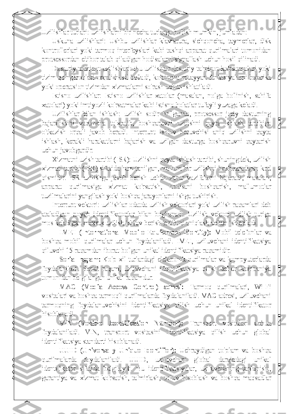 Uzilishlar turlari: uzilishlarni bir necha turlarga bo'lish mumkin, jumladan:
- Uskuna   uzilishlari:   Ushbu   uzilishlar   klaviatura,   sichqoncha,   taymerlar,   disk
kontrollerlari   yoki   tarmoq   interfeyslari   kabi   tashqi   apparat   qurilmalari   tomonidan
protsessordan e'tibor talab qiladigan hodisalarni signallash uchun hosil qilinadi.
- Dasturiy ta'minot uzilishlari: Bu uzilishlar dasturiy ta'minot ko'rsatmalari yoki
tizim qo'ng'iroqlari orqali hosil bo'ladi, ko'pincha muayyan funktsiyalarni bajarish
yoki operatsion tizimdan xizmatlarni so'rash uchun ishlatiladi.
- Istisno   uzilishlar:   Istisno   uzilishlar   xatolar   (masalan,   nolga   bo'linish,   sahifa
xatolari) yoki imtiyozli ko'rsatmalar kabi istisno holatlar tufayli yuzaga keladi.
- Uzilishlar   bilan   ishlash:   uzilish   sodir   bo'lganda,   protsessor   joriy   dasturning
bajarilishini   vaqtincha   to'xtatib,   boshqaruvni   uzilishni   qayta   ishlash   tartibiga
o'tkazish   orqali   javob   beradi.   Interrupt   ishlov   beruvchisi   aniq   uzilishni   qayta
ishlash,   kerakli   harakatlarni   bajarish   va   uzilgan   dasturga   boshqaruvni   qaytarish
uchun javobgardir.
- Xizmatni uzish tartibi (ISR): Uzilishni qayta ishlash tartibi, shuningdek, uzilish
xizmati tartibi (ISR) sifatida ham tanilgan, ma'lum bir uzilishni boshqaradigan kod
qismidir.   ISR   uzilishga   javob   berish   uchun   zarur   vazifalarni   bajaradi,   masalan,
apparat   qurilmasiga   xizmat   ko'rsatish,   hodisani   boshqarish,   ma'lumotlar
tuzilmalarini yangilash yoki boshqa jarayonlarni ishga tushirish.
- Interrupt vektori: uzilishlar odatda uzilish vektorlari yoki uzilish raqamlari deb
ataladigan   noyob   identifikatorlar   bilan   bog'lanadi.   Uzilish   vektori   uzilish   turiga
mos keladigan maxsus uzilish ishlov berish tartibini aniqlash uchun ishlatiladi.
IMEI   (International   Mobile   Equipment   Identity):   Mobil   telefonlar   va
boshqa   mobil   qurilmalar   uchun   foydalaniladi.   IMEI,   uziluvchani   identifikatsiya
qiluvchi 15 raqamdan iborat bo ' lgan unikal identifikatsiya raqamidir.
Serial  raqam:   Ko ' p xil   turlardagi  elektronik  qurilmalar  va  kompyuterlarda
foydalaniladi.   Serial   raqam,   uziluvchani   identifikatsiya   qilish   uchun   kompaniya
tomonidan belgilangan unikal raqamdur.
MAC   (Media   Access   Control)   adresi:   Tarmoq   qurilmalari,   Wi-Fi
vositalari va boshqa tarmoqli qurilmalarda foydalaniladi. MAC adresi, uziluvchani
tarmoqning   foydalanuvchisini   identifikatsiya   qilish   uchun   unikal   identifikator
hisoblanadi.
VIN   (Vehicle   Identification   Number):   Transport   vositalari   uchun
foydalaniladi.   VIN,   transport   vositasini   identifikatsiya   qilish   uchun   global
identifikatsiya standarti hisoblanadi.
UUID   (Universally   Unique   Identifier):   Uchraydigan   to ' plam   va   boshqa
qurilmalarda   foydalaniladi.   UUID,   uziluvchani   global   darajadagi   unikal
identifikator   sifatida   belgilaydi.   Bu   identifikatsiyalar,   uziluvchaning   tanlanishi,
garantiya   va   xizmat   ko ' rsatish,   ta ' mirlash,   to ' lov   hisoblash   va   boshqa   maqsadlar 