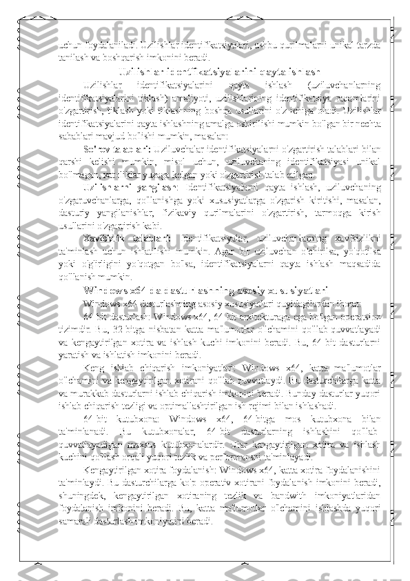 uchun foydalaniladi. Uzilishlar identifikatsiyalari, ushbu qurilmalarni unikal tarzda
tanilash va boshqarish imkonini beradi.
Uzilishlar identfikatsiyalarini qayta ishlash 
Uzilishlar   identifikatsiyalarini   qayta   ishlash   (uziluvchanlarning
identifikatsiyalarini   tiklash)   amaliyoti,   uzilishlarining   identifikatsiya   raqamlarini
o ' zgartirish,   tiklash   yoki   tiklashning   boshqa   usullarini   o ' z   ichiga   oladi.   Uzilishlar
identifikatsiyalarini qayta ishlashning amalga oshirilishi mumkin bo ' lgan bir nechta
sabablari mavjud bo ' lishi mumkin, masalan:
So ' rov talablari:  Uziluvchalar identifikatsiyalarni o ' zgartirish talablari bilan
qarshi   kelishi   mumkin,   misol   uchun,   uziluvchaning   identifikatsiyasi   unikal
bo ' lmagan, xatoliklar yuzaga kelgan yoki o ' zgartirish talab etilgan.
Uzilishlarni   yangilash :   Identifikatsiyalarni   qayta   ishlash,   uziluvchaning
o ' zgaruvchanlarga,   qo ' llanishga   yoki   xususiyatlarga   o ' zgarish   kiritishi,   masalan,
dasturiy   yangilanishlar,   fizikaviy   qurilmalarini   o ' zgartirish,   tarmoqga   kirish
usullarini o ' zgartirish kabi.
Xavfsizlik   talablari:   Identifikatsiyalar,   uziluvchanlarning   xavfsizlikni
ta ' minlash   uchun   ishlatilishi   mumkin.   Agar   bir   uziluvchan   o ' chirilsa,   yo ' qotilsa
yoki   o ' g ' irligini   yo ' qotgan   bo ' lsa,   identifikatsiyalarni   qayta   ishlash   maqsadida
qo ' llanish mumkin.
Windows x64 da dasturlashning asosiy xususiyatlari
Windows x64 dasturlashning asosiy xususiyatlari quyidagilardan iborat:  
64-bit dasturlash: Windows x64, 64-bit arxitekturaga ega bo ' lgan operatsion
tizimdir.   Bu,   32-bitga   nisbatan   katta   ma ' lumotlar   o ' lchamini   qo ' llab-quvvatlayadi
va   kengaytirilgan   xotira   va   ishlash   kuchi   imkonini   beradi.   Bu,   64-bit   dasturlarni
yaratish va ishlatish imkonini beradi.
Keng   ishlab   chiqarish   imkoniyatlari:   Windows   x64,   katta   ma ' lumotlar
o ' lchamini   va   kengaytirilgan   xotirani   qo ' llab-quvvatlaydi.   Bu   dasturchilarga   katta
va murakkab dasturlarni ishlab chiqarish imkonini beradi. Bunday dasturlar yuqori
ishlab chiqarish tezligi va optimallashtirilgan ish rejimi bilan ishlashadi.
64-bit   kutubxona:   Windows   x64,   64-bitga   mos   kutubxona   bilan
ta ' minlanadi.   Bu   kutubxonalar,   64-bit   dasturlarning   ishlashini   qo ' llab-
quvvatlayadigan   maxsus   kutubxonalardir.   Ular   kengaytirilgan   xotira   va   ishlash
kuchini qo ' llash orqali yuqori tezlik va performansni ta ' minlayadi.
Kengaytirilgan xotira foydalanish: Windows x64, katta xotira foydalanishini
ta ' minlaydi. Bu dasturchilarga ko ' p operativ xotirani  foydalanish imkonini beradi,
shuningdek,   kengaytirilgan   xotiraning   tezlik   va   bandwith   imkoniyatlaridan
foydalanish   imkonini   beradi.   Bu,   katta   ma ' lumotlar   o ' lchamini   ishlashda   yuqori
samarali dasturlash imkoniyatini beradi. 